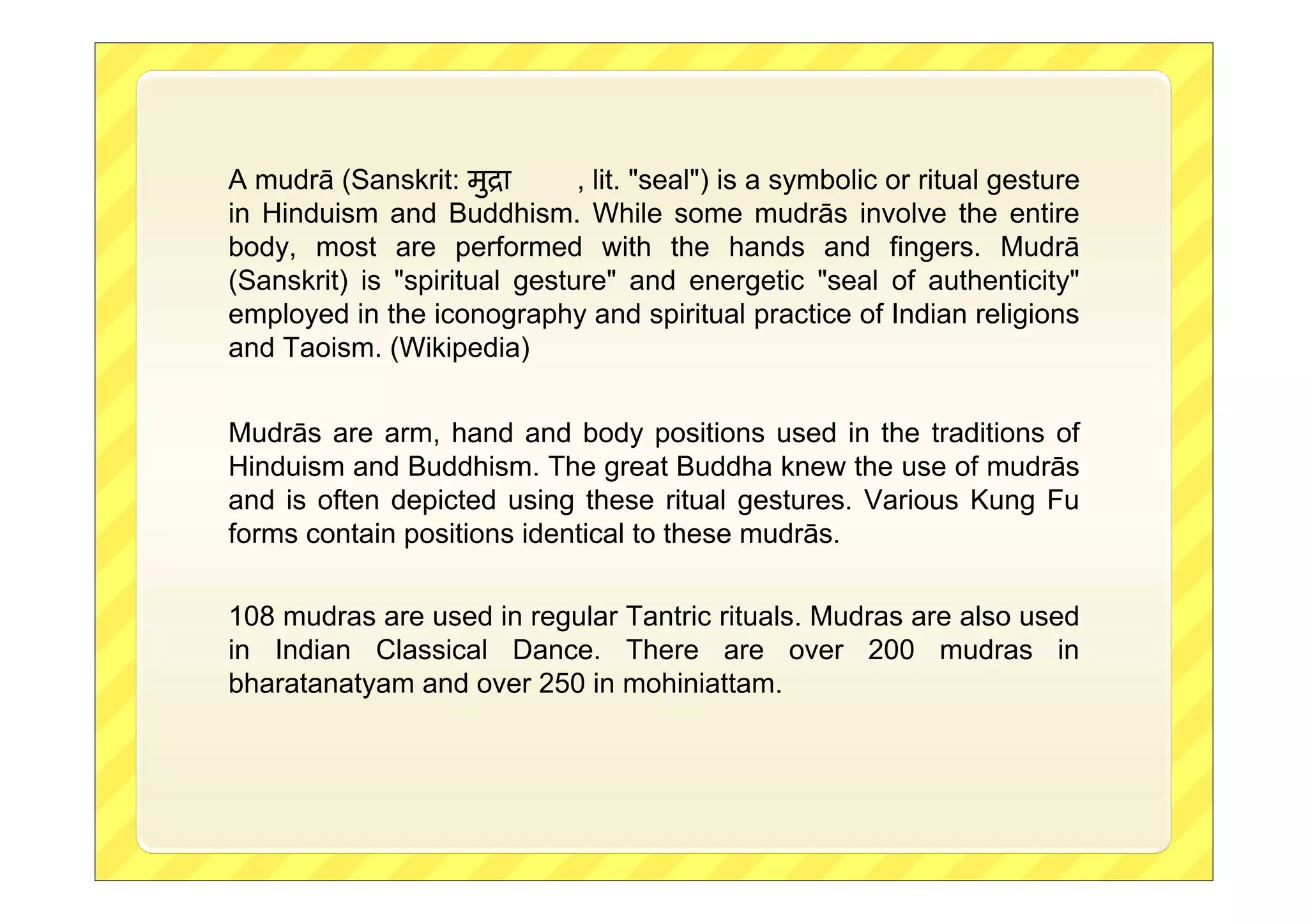 A mudrā (Sanskrit: मुिा
, lit. "seal") is a symbolic or ritual gesture
in Hinduism and Buddhism. While some mudrās involve the entire
body, most are performed with the hands and fingers. Mudrā
(Sanskrit) is "spiritual gesture" and energetic "seal of authenticity"
employed in the iconography and spiritual practice of Indian religions
and Taoism. (Wikipedia)
Mudrās are arm, hand and body positions used in the traditions of
Hinduism and Buddhism. The great Buddha knew the use of mudrās
and is often depicted using these ritual gestures. Various Kung Fu
forms contain positions identical to these mudrās.
108 mudras are used in regular Tantric rituals. Mudras are also used
in Indian Classical Dance. There are over 200 mudras in
bharatanatyam and over 250 in mohiniattam.

 