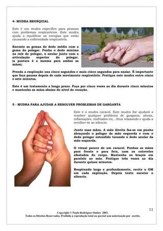 4- MUDRA BRONQUIAL

Este é um mudra específico para pessoas
com problemas respiratórios. Este mudra
ajuda a equilibrar as energias que estão
causando a enfermidade respiratória.

Encoste as gemas do dedo médio com a
gema do polegar. Ponha o dedo mínimo
na raiz do polegar, o anular junto com a
articulação    superior    do    polegar.
(a postura é a mesma para ambas as
mãos).

Prenda a respiração uns cinco segundos e mais cinco segundos para exalar. É importante
que faça pausas depois de cada movimento respiratório. Pratique este mudra entre cinco
e sete minutos.

Este é um tratamento a longo prazo. Faça por cinco vezes ao dia durante cinco minutos
e mantenha as mãos abaixo do nível do coração.



5 - MUDRA PARA AJUDAR A RESOLVER PROBLEMAS DE GARGANTA

                                                Este é o mudra caracol. Este mudra lhe ajudará a
                                                resolver qualquer problema de garganta, afonia,
                                                inflamações, resfriados etc.. Atua relaxando e ajuda a
                                                recolher-se ao silencio.

                                                Junte suas mãos. A mão direita faz-se em punho
                                                abraçando o polegar da mão esquerda e com o
                                                dedo polegar estendido tocando o dedo anular da
                                                mão esquerda.

                                                O visual parece de um caracol. Ponhas as mãos
                                                para frente e para fora, com os cotovelos
                                                afastados do corpo. Mantenha os braços em
                                                paralelo ao solo. Pratique três vezes ao dia
                                                durante quinze minutos.

                                                Respirando larga e profundamente, recite o OM
                                                em cada expiração. Depois tente escutar o
                                                silencio.




                                                                                                            11
                                  Copyright © Paulo Rodrigues Simões 2003.
        Todos os Direitos Reservados. Proibida a reprodução total ou parcial sem autorização por escrito.
 