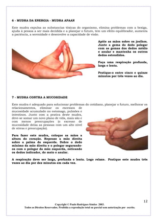 6 - MUDRA DA ENERGIA - MUDRA APAAN

Este mudra expulsa as substancias tóxicas do organismo, elimina problemas com a bexiga,
ajuda à pessoa a ser mais decidida e a planejar o futuro, tem um efeito equilibrador, aumenta
a paciência, a serenidade e desenvolve a capacidade de visão.

                                                                        Apóie as mãos sobre os joelhos.
                                                                        Junte a gema do dedo polegar
                                                                        com as gemas dos dedos médio
                                                                        e anular e mantenha os outros
                                                                        dedos estendidos.

                                                                        Faça uma respiração profunda,
                                                                        larga e lenta.

                                                                        Pratique-o entre cinco e quinze
                                                                        minutos por três vezes ao dia.




7 - MUDRA CONTRA A MUCOSIDADE

Este mudra é adequado para solucionar problemas do cotidiano, planejar o futuro, melhorar os
relacionamentos, eliminar os excessos de
mucosidade acumulado no estomago, pulmões e
intestinos. Junto com a pratica deste mudra,
deve-se somar um novo plano de vida, mais são e
com menos preocupações (o excesso de
mucosidade deixa as pessoas com um alto nível
de stress e preocupação).

Para fazer este mudra, coloque as mãos a
altura do coração. Repouse a mão direita
sobre a palma da esquerda. Dobre o dedo
mínimo da mão direita e o polegar segurando-
os com o polegar da mão esquerda, esticando
os dedos indicador, do meio e anular.

A respiração deve ser larga, profunda e lenta. Logo relaxe. Pratique este mudra três
vezes ao dia por dez minutos em cada vez.




                                                                                                            12
                                  Copyright © Paulo Rodrigues Simões 2003.
        Todos os Direitos Reservados. Proibida a reprodução total ou parcial sem autorização por escrito.
 