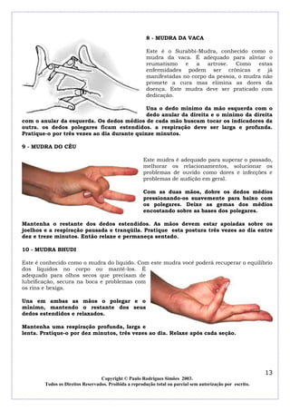 8 - MUDRA DA VACA

                                                       Este é o Surabbi-Mudra, conhecido como o
                                                       mudra da vaca. É adequado para aliviar o
                                                       reumatismo e      a artrose. Como estas
                                                       enfermidades podem ser crônicas e já
                                                       manifestadas no corpo da pessoa, o mudra não
                                                       promete a cura mas elimina as dores da
                                                       doença. Este mudra deve ser praticado com
                                                       dedicação.

                                             Una o dedo mínimo da mão esquerda com o
                                             dedo anular da direita e o mínimo da direita
com o anular da esquerda. Os dedos médios de cada mão buscam tocar os indicadores da
outra. os dedos polegares ficam estendidos. a respiração deve ser larga e profunda.
Pratique-o por três vezes ao dia durante quinze minutos.

9 - MUDRA DO CÉU

                                                      Este mudra é adequado para superar o passado,
                                                      melhorar os relacionamentos, solucionar os
                                                      problemas de ouvido como dores e infecções e
                                                      problemas de audição em geral.

                                                      Com as duas mãos, dobre os dedos médios
                                                      pressionando-os suavemente para baixo com
                                                      os polegares. Deixe as gemas dos médios
                                                      encostando sobre as bases dos polegares.

Mantenha o restante dos dedos estendidos. As mãos devem estar apoiadas sobre os
joelhos e a respiração pausada e tranqüila. Pratique esta postura três vezes ao dia entre
dez e treze minutos. Então relaxe e permaneça sentado.

10 - MUDRA BHUDI

Este é conhecido como o mudra do líquido. Com este mudra você poderá recuperar o equilíbrio
dos líquidos no corpo ou mantê-los. É
adequado para olhos secos que precisam de
lubrificação, secura na boca e problemas com
os rins e bexiga.

Una em ambas as mãos o polegar e o
mínimo, mantendo o restante dos seus
dedos estendidos e relaxados.

Mantenha uma respiração profunda, larga e
lenta. Pratique-o por dez minutos, três vezes ao dia. Relaxe após cada seção.




                                                                                                            13
                                  Copyright © Paulo Rodrigues Simões 2003.
        Todos os Direitos Reservados. Proibida a reprodução total ou parcial sem autorização por escrito.
 