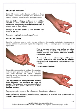 14 - MUDRA MAHASIRS

Conhecido como o mudra da cabeça. Alivia as dores
de cabeça, equilibra a energia, atua relaxando as
tensões e elimina a mucosidade das fossas nasais.

Una os dedos polegar, indicador e o médio.
Coloque o dedo anular na prega do polegar,
deixando o mínimo livre e esticado (a postura é a
mesma para as duas mãos).

Pratique-o por três vezes ao dia durante seis
minutos por vez.

Faça uma respiração relaxada e profunda.

15 - MUDRA VAJRA

Também conhecido como o mudra do raio brilhante. Este mudra o ajudará a impulsionar o
sistema circulatório, elevando a pressão sanguínea, enviando a energia para o estomago, baço
e pâncreas.

                                                  Faça a mesma postura para ambas as mãos.
                                                  Estenda o dedo indicador. Pressione o polegar
                                                  sobre a unha do dedo médio, mantendo o anular
                                                  e o mínimo juntos.

                                                  O dedo indicador poderá massagear a têmpora e
                                                  a nuca. Pratique-o três vezes ao dia durante
                                                  cinco minutos. Mantenha a respiração profunda
                                                  e lenta.

                                                  16 - MUDRA BHRAMARA

Conhecido como mudra da abelha. Este mudra é
indicado para pessoas alérgicas. É bom fazer
uma dieta escassa em carnes, pimentas
picantes, kiwis, morangos e laticínios. Criando o
habito de caminhar.

Com as palmas das mãos para cima. Dobre o
dedo indicador no côncavo da base do
polegar. Una as gemas na altura das unhas do
polegar e do dedo médio, estendendo os dedos
anular e mínimo.

Faça-o por quatro vezes ao dia pelo menos durante sete minutos.

Pode praticar os mudras o quanto quiser, indicamos o mínimo para se ter uma boa
resposta e efeito positivo.


                                                                                                            15
                                  Copyright © Paulo Rodrigues Simões 2003.
        Todos os Direitos Reservados. Proibida a reprodução total ou parcial sem autorização por escrito.
 