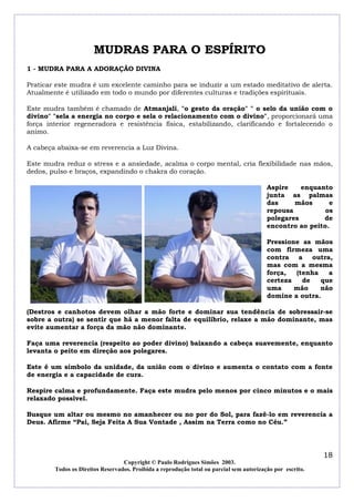 MUDRAS PARA O ESPÍRITO
1 - MUDRA PARA A ADORAÇÃO DIVINA

Praticar este mudra é um excelente caminho para se induzir a um estado meditativo de alerta.
Atualmente é utilizado em todo o mundo por diferentes culturas e tradições espirituais.

Este mudra também é chamado de Atmanjali, "o gesto da oração" " o selo da união com o
divino" "sela a energia no corpo e sela o relacionamento com o divino", proporcionará uma
força interior regeneradora e resistência física, estabilizando, clarificando e fortalecendo o
animo.

A cabeça abaixa-se em reverencia a Luz Divina.

Este mudra reduz o stress e a ansiedade, acalma o corpo mental, cria flexibilidade nas mãos,
dedos, pulso e braços, expandindo o chakra do coração.

                                                                                          Aspire    enquanto
                                                                                          junta as palmas
                                                                                          das     mãos      e
                                                                                          repousa          os
                                                                                          polegares       de
                                                                                          encontro ao peito.

                                                                                          Pressione as mãos
                                                                                          com firmeza uma
                                                                                          contra a outra,
                                                                                          mas com a mesma
                                                                                          força,  (tenha   a
                                                                                          certeza   de   que
                                                                                          uma     mão    não
                                                                                          domine a outra.

(Destros e canhotos devem olhar a mão forte e dominar sua tendência de sobressair-se
sobre a outra) se sentir que há a menor falta de equilíbrio, relaxe a mão dominante, mas
evite aumentar a força da mão não dominante.

Faça uma reverencia (respeito ao poder divino) baixando a cabeça suavemente, enquanto
levanta o peito em direção aos polegares.

Este é um símbolo da unidade, da união com o divino e aumenta o contato com a fonte
de energia e a capacidade de cura.

Respire calma e profundamente. Faça este mudra pelo menos por cinco minutos e o mais
relaxado possível.

Busque um altar ou mesmo no amanhecer ou no por do Sol, para fazê-lo em reverencia a
Deus. Afirme “Pai, Seja Feita A Sua Vontade , Assim na Terra como no Céu.”




                                                                                                            18
                                  Copyright © Paulo Rodrigues Simões 2003.
        Todos os Direitos Reservados. Proibida a reprodução total ou parcial sem autorização por escrito.
 