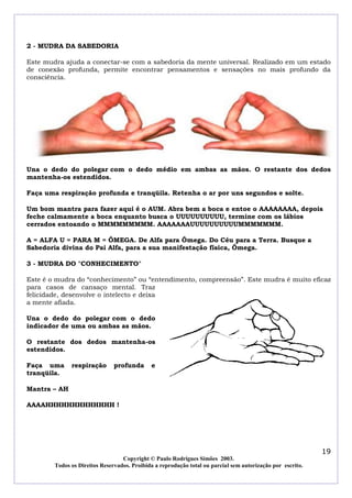 2 - MUDRA DA SABEDORIA

Este mudra ajuda a conectar-se com a sabedoria da mente universal. Realizado em um estado
de conexão profunda, permite encontrar pensamentos e sensações no mais profundo da
consciência.




Una o dedo do polegar com o dedo médio em ambas as mãos. O restante dos dedos
mantenha-os estendidos.

Faça uma respiração profunda e tranqüila. Retenha o ar por uns segundos e solte.

Um bom mantra para fazer aqui é o AUM. Abra bem a boca e entoe o AAAAAAAA, depois
feche calmamente a boca enquanto busca o UUUUUUUUUU, termine com os lábios
cerrados entoando o MMMMMMMMM. AAAAAAAUUUUUUUUUUMMMMMMM.

A = ALFA U = PARA M = ÔMEGA. De Alfa para Ômega. Do Céu para a Terra. Busque a
Sabedoria divina do Pai Alfa, para a sua manifestação física, Ômega.

3 - MUDRA DO "CONHECIMENTO"

Este é o mudra do “conhecimento” ou “entendimento, compreensão”. Este mudra é muito eficaz
para casos de cansaço mental. Traz
felicidade, desenvolve o intelecto e deixa
a mente afiada.

Una o dedo do polegar com o dedo
indicador de uma ou ambas as mãos.

O restante dos dedos mantenha-os
estendidos.

Faça uma      respiração       profunda      e
tranqüila.

Mantra – AH

AAAAHHHHHHHHHHHHH !




                                                                                                            19
                                  Copyright © Paulo Rodrigues Simões 2003.
        Todos os Direitos Reservados. Proibida a reprodução total ou parcial sem autorização por escrito.
 