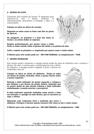 6 - MUDRA DO LOTO

Conhecido pelo símbolo da pureza. É adequado para
relacionar-se  com     o    divino, melhorar     os
relacionamentos, desenvolver a bondade, o afeto e a
comunicação.

Coloque as mãos na altura do coração.

Disponha as mãos como se fosse uma flor no ponto
de abrir-se.

Os polegares, os mínimos e a base das mãos se
tocam e os outros dedos se separam.

Respire profundamente por quatro vezes e então
feche as mãos unindo todas as gemas dos dedos e as palmas da mão.

Volte a repetir as posições e a respiração por quatro vezes e então relaxe.

O Mantra para este mudra pode ser - OM VAM NAMAHA, ou simplesmente – VAM.

7 - MUDRA KUNDALINI

Este mudra ajuda a despertar a energia sexual (união da alma do individuo com o cósmico e
divino). Ele abre o contato para o relacionamento com o divino
Eu Superior. A energia sexual é sagrada. É pura e deveria ser
respeitada como tal.

Coloque as mãos na altura do abdômen. Ponha as mãos
em forma de punho, fechadas. Situe o punho direito sobre
o punho esquerdo.

Estenda o dedo indicador do punho esquerdo e coloque-o
por debaixo e por dentro do punho direito, deixando que
os quatro dedos da mão direita rodeiem o dedo indicador
simbolizando o mundo exterior e perceptível.

O dedo indicador esquerdo simboliza nossa mente e alma
em elevação e o polegar da mão direita, que se encontra no
topo, o divino.

Mantenha uma respiração forte e profunda que mova o
abdômen. Pratique-o durante quinze minutos três vezes ao dia e então relaxe.

O Mantra para este mudra pode ser - OM AIM NAMAHA, ou simplesmente – AIM.




                                                                                                            21
                                  Copyright © Paulo Rodrigues Simões 2003.
        Todos os Direitos Reservados. Proibida a reprodução total ou parcial sem autorização por escrito.
 