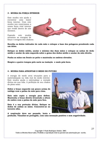 3 - MUDRA DA FORÇA INTERIOR

Este mudra nos ajuda a
encontrar uma maior
força interior. Com este
mudra nos conectamos a
nossa força vital interior
que reside dentro de nós
mesmos.

Fazendo     este   mudra
ativamos as energias de
força e coragem dos chakras.

Recolha os dedos indicador de cada mão e coloque a base dos polegares prendendo cada
um deles.

Estique os dedos médio, anular e mínimo das duas mãos e coloque as unhas do dedo
médio e anular da mão esquerda sobre a gema dos dedos médio e anular da mão direita.

Ponha as mãos em frente ao peito e mantenha os ombros elevados.

Respire a quatro tempos pelo nariz na inalação e exale pela boca.



4 - MUDRA PARA AFRONTAR O MEDO DO FUTURO

A energia do medo atrai situações para a
materialização na vida real do medo interior.
Este mudra ajuda a externalizar a vontade
divina em sua vida. A perfeição de seu chakra
do plexo solar.

Dobre o braço esquerdo um pouco acima do
umbigo com a palma da mão para cima.

Esta mão capta a energia para defesa.
Mantenha o braço direito levantado a altura
do ombro com a palma da mão para fora.

Esta é a sua proteção divina. Estique os
dedos de ambas as mãos. Concentre-se no
terceiro olho.

A respiração deve ser pausada, lenta e
profunda. Visualize-se protegido, com uma sensação positiva e sem negatividade.




                                                                                                            27
                                  Copyright © Paulo Rodrigues Simões 2003.
        Todos os Direitos Reservados. Proibida a reprodução total ou parcial sem autorização por escrito.
 