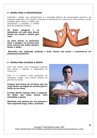 5 - MUDRA PARA A CONCENTRAÇÃO

Controlar e dirigir seus pensamentos é o principal objetivo da concentração mental e da
evolução espiritual., este mudra o ensinará a concentrar-se e serenar-se. Este mudra é muito
utilizado pelos santos e sábios que
alcançaram o samadhi, o estado
final da meditação estática.

Os    dedos   polegares   e   os
indicadores de cada mão devem
formar um circulo e virados para
cima.

As mãos devem se posicionar
sobre o umbigo e se tocarem pela
parte externa dos dedos mínimo,
anular e médio.

 Mantenha uma respiração profunda e lenta. Serene sua mente e concentre-se em
pensamentos positivos.



6 - MUDRA PARA ACALMAR A MENTE

Com este mudra você conseguirá acalmar
sua mente e adquirir a capacidade de
centrar-se.

Esta é a maneira mais garantida de
conseguir atingir suas metas através do
governo da mente.

Coloque seus braços de tal forma que seu
corpo forme um angulo de noventa graus à
frente de seu tórax.

O braço direito repousa sobre o esquerdo.
Os   dedos    das    mãos  devem    estar
estendidos e juntos.

Mantenha esta postura por uns minutos e
uma respiração larga, lenta e profunda.




                                                                                                            28
                                  Copyright © Paulo Rodrigues Simões 2003.
        Todos os Direitos Reservados. Proibida a reprodução total ou parcial sem autorização por escrito.
 