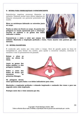 9 - MUDRA PARA DESBLOQUEAR O SUBCONSCIENTE

Experiências negativas provocam bloqueios na
memória. Podemos anular estes efeitos negativos de
bloqueio alcançando um potencial praticando este
mudra.

Eleve os antebraços dobrando os cotovelos junto
ao corpo.

Ponha as mãos em frente ao corpo. As pontas dos
polegares se tocam apontando para o estomago,
encoste os nódulos e as gemas dos dedos
indicador e médio.

Concentre-se e sinta o calor que emana dos
nódulos. Mantenha a respiração profunda e lenta. Tente manter esta postura por uns
minutos.

10 - MUDRA KALESVARA

É conhecido pelo mudra que reina sobre o tempo. Será de grande ajuda na hora de
tranqüilizar-se, para formar seu caráter, para ajudar a encontrar soluções, estimular a
memória e tirar os pensamentos do passado.

Relaxe e situe         as
mãos na altura         do
tórax.

Junte as gemas dos
dedos médios e a dos
polegares também.

Dobre o resto dos
dedos de forma que
encostem            as
primeiras falanges.

Os polegares devem
estar apontando para baixo e os dedos indicadores para cima.

Mantenha a respiração profunda e relaxada inspirando e exalando dez vezes e pare um
segundo entre cada respiração.

Pratique entre dez e vinte minutos por dia.




                                                                                                            30
                                  Copyright © Paulo Rodrigues Simões 2003.
        Todos os Direitos Reservados. Proibida a reprodução total ou parcial sem autorização por escrito.
 