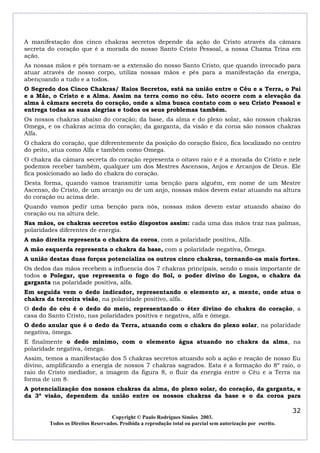 A manifestação dos cinco chakras secretos depende da ação do Cristo através da câmara
secreta do coração que é a morada do nosso Santo Cristo Pessoal, a nossa Chama Trina em
ação.
As nossas mãos e pés tornam-se a extensão do nosso Santo Cristo, que quando invocado para
atuar através de nosso corpo, utiliza nossas mãos e pés para a manifestação da energia,
abençoando a tudo e a todos.
O Segredo dos Cinco Chakras/ Raios Secretos, está na união entre o Céu e a Terra, o Pai
e a Mãe, o Cristo e a Alma. Assim na terra como no céu. Isto ocorre com a elevação da
alma à câmara secreta do coração, onde a alma busca contato com o seu Cristo Pessoal e
entrega todas as suas alegrias e todos os seus problemas também.
Os nossos chakras abaixo do coração; da base, da alma e do plexo solar, são nossos chakras
Omega, e os chakras acima do coração; da garganta, da visão e da coroa são nossos chakras
Alfa.
O chakra do coração, que diferentemente da posição do coração físico, fica localizado no centro
do peito, atua como Alfa e também como Omega.
O chakra da câmara secreta do coração representa o oitavo raio e é a morada do Cristo e nele
podemos receber também, qualquer um dos Mestres Ascensos, Anjos e Arcanjos de Deus. Ele
fica posicionado ao lado do chakra do coração.
Desta forma, quando vamos transmitir uma benção para alguém, em nome de um Mestre
Ascenso, do Cristo, de um arcanjo ou de um anjo, nossas mãos devem estar atuando na altura
do coração ou acima dele.
Quando vamos pedir uma benção para nós, nossas mãos devem estar atuando abaixo do
coração ou na altura dele.
Nas mãos, os chakras secretos estão dispostos assim: cada uma das mãos traz nas palmas,
polaridades diferentes de energia.
A mão direita representa o chakra da coroa, com a polaridade positiva, Alfa.
A mão esquerda representa o chakra da base, com a polaridade negativa, Ômega.
A união destas duas forças potencializa os outros cinco chakras, tornando-os mais fortes.
Os dedos das mãos recebem a influencia dos 7 chakras principais, sendo o mais importante de
todos o Polegar, que representa o fogo do Sol, o poder divino do Logos, o chakra da
garganta na polaridade positiva, alfa.
Em seguida vem o dedo indicador, representando o elemento ar, a mente, onde atua o
chakra da terceira visão, na polaridade positivo, alfa.
O dedo do céu é o dedo do meio, representando o éter divino do chakra do coração, a
casa do Santo Cristo, nas polaridades positiva e negativa, alfa e ômega.
O dedo anular que é o dedo da Terra, atuando com o chakra do plexo solar, na polaridade
negativa, ômega.
E finalmente o dedo mínimo, com o elemento água atuando no chakra da alma, na
polaridade negativa, ômega.
Assim, temos a manifestação dos 5 chakras secretos atuando sob a ação e reação de nosso Eu
divino, amplificando a energia de nossos 7 chakras sagrados. Esta é a formação do 8º raio, o
raio do Cristo mediador, a imagem da figura 8, o fluir da energia entre o Céu e a Terra na
forma de um 8.
A potencialização dos nossos chakras da alma, do plexo solar, do coração, da garganta, e
da 3ª visão, dependem da união entre os nossos chakras da base e o da coroa para

                                                                                                            32
                                  Copyright © Paulo Rodrigues Simões 2003.
        Todos os Direitos Reservados. Proibida a reprodução total ou parcial sem autorização por escrito.
 