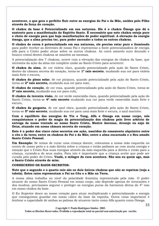 acontecer, o que gera o perfeito fluir entre as energias do Pai e da Mãe, unidos pelo Filho
através da força do coração.
O chakra da base é Potencializado em sua natureza. Ele é o chakra Ômega que dá o
sustento para a manifestação do Espírito Santo. É necessário que este chakra esteja puro
e cheio de energia para que haja manifestações de poder espiritual. A elevação da energia
ômega, que a alma precisa ter, para poder ascender a todos os outros chakras.
O chakra da coroa é potencializado em sua natureza, ele precisa estar puro e iluminado
para poder receber as diretrizes de nosso Pai e representar a fonte potencializadora de energia
alfa para o Cristo poder atuar sobre os outros chakras. As cores amarelo ouro dourado e
branco cristal destes chakras se mantêm as mesmas.
A potencialização dos 7 chakras, ocorre com a elevação das energias do chakra da base, que
necessita da ação da alma em completa união ao Santo Cristo para acontecer.
O chakra da alma, de cor violeta claro, quando potencializado pela ação do Santo Cristo,
dentro da câmara secreta do coração, torna-se 1º raio secreto, mudando sua cor para violeta
mais forte e escura,
O chakra do plexo solar, de cor púrpura, quando potencializado pela ação do Santo Cristo,
torna-se 2º raio secreto, mudando sua cor para roxo,
O chakra do coração, de cor rosa, quando potencializado pela ação do Santo Cristo, torna-se
3º raio secreto, mudando sua cor para rubi,
O chakra da terceira visão, de cor verde esmeralda clara, quando potencializado pela ação do
Santo Cristo, torna-se 4º raio secreto mudando sua cor para verde esmeralda mais forte e
escuro,
O chakra da garganta, de cor azul clara, quando potencializado pela ação do Santo Cristo,
torna-se 5º raio secreto, mudando sua cor para uma mais forte e escura, o azul marinho.
Com o equilíbrio das energias de Yin e Yang, Alfa e Omega em nosso corpo, nós
conquistamos o poder da magia da potencialização dos chakras pelo livre arbítrio de
entrega da nossa vontade ao nosso Santo Cristo, Mestre Ascenso, Arcanjo ou anjo de
Deus, atuando em nossa câmara secreta do coração.
Este é o poder dos cinco raios secretos em ação, nascidos do casamento alquímico entre
o céu e da terra; entre os chakras do Pai e da Mãe; entre a alma encarnada e o Seu amado
Santo Cristo Pessoal.
Um Exemplo: Se temos de curar uma criança doente, colocamos a nossa mão esquerda no
centro de nosso peito e a mão direita sobre a criança e então pedimos ao com muita energia e
emoção que o Cristo flua suas energias através da mão esquerda para a direita e então para a
criança, curando-a de seus males. Para isto é importante que a criança aceite que pode ser
curada pelo poder do Cristo. Voalá, o milagre da cura acontece. Não sou eu quem age, mas
o Santo Cristo através de mim.
CONHECENDO OS RAIOS SECRETOS:
Note que o segundo e o quarto raio são os dois únicos chakras que não se repetem (veja a
tabela). Estes raios representam o Pai no Céu e a Mãe na Terra.
A nossa alma trabalha no nível da polaridade feminina representada pela mãe. O poder
atuante do nosso Santo Cristo Pessoal em nosso corpo, não depende apenas de invocações e
dos mudras, precisamos segurar e proteger as energias puras da harmonia divina do 4º raio
em nosso chakra da base.
O Eu Superior desce ao nosso coração para atuar multiplicando e potencializando a energia
que conseguimos guardar em nosso cálice da base da espinha. Outra coisa importante é
lembrar a capacidade de ambas as palmas de atuarem tanto como Alfa quanto como Ômega.
                                                                                                            33
                                  Copyright © Paulo Rodrigues Simões 2003.
        Todos os Direitos Reservados. Proibida a reprodução total ou parcial sem autorização por escrito.
 