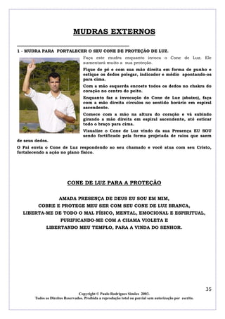 MUDRAS EXTERNOS

1 - MUDRA PARA FORTALECER O SEU CONE DE PROTEÇÃO DE LUZ.
                                     Faça este mudra enquanto invoca o Cone de Luz. Ele
                                     aumentará muito a sua proteção.
                                     Fique de pé e com sua mão direita em forma de punho e
                                     estique os dedos polegar, indicador e médio apontando-os
                                     para cima.
                                     Com a mão esquerda encoste todos os dedos no chakra do
                                     coração no centro do peito.
                                     Enquanto faz a invocação do Cone de Luz (abaixo), faça
                                     com a mão direita círculos no sentido horário em espiral
                                     ascendente.
                                     Comece com a mão na altura do coração e vá subindo
                                     girando a mão direita em espiral ascendente, até esticar
                                     todo o braço para cima.
                                     Visualize o Cone de Luz vindo da sua Presença EU SOU
                                     sendo fortificado pela forma projetada de raios que saem
de seus dedos.
O Pai envia o Cone de Luz respondendo ao seu chamado e você atua com seu Cristo,
fortalecendo a ação no plano físico.




                           CONE DE LUZ PARA A PROTEÇÃO

                      AMADA PRESENÇA DE DEUS EU SOU EM MIM,
          COBRE E PROTEGE MEU SER COM SEU CONE DE LUZ BRANCA,
  LIBERTA-ME DE TODO O MAL FÍSICO, MENTAL, EMOCIONAL E ESPIRITUAL,
                       PURIFICANDO-ME COM A CHAMA VIOLETA E
              LIBERTANDO MEU TEMPLO, PARA A VINDA DO SENHOR.




                                                                                                            35
                                  Copyright © Paulo Rodrigues Simões 2003.
        Todos os Direitos Reservados. Proibida a reprodução total ou parcial sem autorização por escrito.
 
