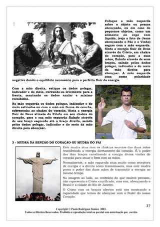 Coloque a mão esquerda
                                                              sobre o objeto ou pessoa
                                                              abençoada, ou em caso de
                                                              pequenos objetos, como um
                                                              alimento     ou    copo    com
                                                              liquido, (veja a foto de Jesus
                                                              abençoando o Pão e o Vinho)
                                                              segure com a mão esquerda.
                                                              Sinta a energia fluir de Deus
                                                              através do Cristo, em chakra
                                                              do coração, para a suas
                                                              mãos, fluindo através de seus
                                                              braços, saindo pelos dedos
                                                              polegar, indicador e do meio
                                                              da     mão      direita    para
                                                              abençoar. A mão esquerda
                                                              atua      como       polaridade
negativa dando o equilíbrio necessário para o perfeito fluir da energia.

Com a mão direita, estique os dedos polegar,
indicador e do meio, curvando-os levemente para a
frente, mantendo os dedos anular e mínimo
recolhidos.
Na mão esquerda os dedos polegar, indicador e do
meio esticados ou com a mão em forma de concha,
sobreponha ao chakra do coração. Sinta a energia
fluir de Deus através do Cristo em seu chakra do
coração, para a sua mão esquerda fluindo através
de seu braço esquerdo até o braço direito, saindo
pelos dedos polegar, indicador e do meio da mão
direita para abençoar.



3 - MUDRA DA BENÇÃO DO CORAÇÃO OU MUDRA DO PAI
                                        Este mudra atua com os chakras secretos das duas mãos
                                        transferindo a energia diretamente do coração. É o poder
                                        dos dois braços canalizando a energia divina vindas do
                                        coração para atuar o bem com as mãos.
                                        Normalmente, a mão esquerda atua muito como receptora
                                        de energia e a direita como transmissora, mas este mudra
                                        prova o poder das duas mãos de transmitir a energia ao
                                        mesmo tempo.
                                        Na imagem ao lado, ao contrário do que muitos pensam,
                                        não representa o Cristo crucificado, mas sim, abençoando o
                                        Brasil e a cidade do Rio de Janeiro.
                                        O Cristo com os braços abertos está nos mostrando a
                                        capacidade que temos de abençoar com o Poder do nosso
                                        Coração.


                                                                                                            37
                                  Copyright © Paulo Rodrigues Simões 2003.
        Todos os Direitos Reservados. Proibida a reprodução total ou parcial sem autorização por escrito.
 