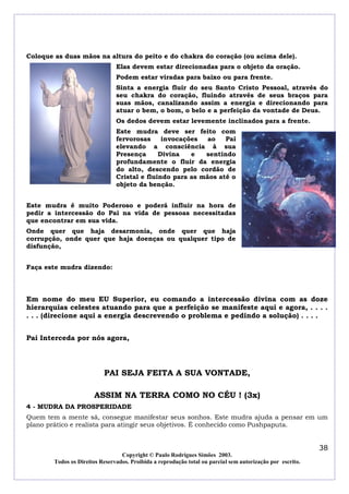 Coloque as duas mãos na altura do peito e do chakra do coração (ou acima dele).
                                Elas devem estar direcionadas para o objeto da oração.
                                Podem estar viradas para baixo ou para frente.
                                Sinta a energia fluir do seu Santo Cristo Pessoal, através do
                                seu chakra do coração, fluindo através de seus braços para
                                suas mãos, canalizando assim a energia e direcionando para
                                atuar o bem, o bom, o belo e a perfeição da vontade de Deus.
                                Os dedos devem estar levemente inclinados para a frente.
                                Este mudra deve ser feito com
                                fervorosas     invocações   ao   Pai
                                elevando a consciência à sua
                                Presença      Divina   e   sentindo
                                profundamente o fluir da energia
                                do alto, descendo pelo cordão de
                                Cristal e fluindo para as mãos até o
                                objeto da benção.


Este mudra é muito Poderoso e poderá influir na hora de
pedir a intercessão do Pai na vida de pessoas necessitadas
que encontrar em sua vida.
Onde quer que haja desarmonia, onde quer que haja
corrupção, onde quer que haja doenças ou qualquer tipo de
disfunção,


Faça este mudra dizendo:



Em nome do meu EU Superior, eu comando a intercessão divina com as doze
hierarquias celestes atuando para que a perfeição se manifeste aqui e agora, . . . .
. . . (direcione aqui a energia descrevendo o problema e pedindo a solução) . . . .


Pai Interceda por nós agora,




                           PAI SEJA FEITA A SUA VONTADE,

                       ASSIM NA TERRA COMO NO CÉU ! (3x)
4 - MUDRA DA PROSPERIDADE
Quem tem a mente sã, consegue manifestar seus sonhos. Este mudra ajuda a pensar em um
plano prático e realista para atingir seus objetivos. É conhecido como Pushpaputa.


                                                                                                            38
                                  Copyright © Paulo Rodrigues Simões 2003.
        Todos os Direitos Reservados. Proibida a reprodução total ou parcial sem autorização por escrito.
 