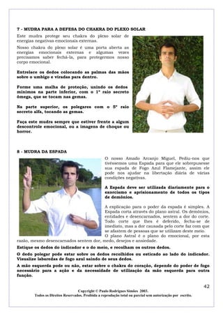 7 - MUDRA PARA A DEFESA DO CHAKRA DO PLEXO SOLAR
Este mudra protege seu chakra do plexo solar de
energias negativas emocionais externas.
Nosso chakra do plexo solar é uma porta aberta as
energias emocionais externas e algumas vezes
precisamos saber fechá-la, para protegermos nosso
corpo emocional.

Entrelace os dedos colocando as palmas das mãos
sobre o umbigo e viradas para dentro.

Forme uma malha de proteção, unindo os dedos
mínimos na parte inferior, com o 1º raio secreto
ômega, que se tocam nas gemas.

Na parte superior, os polegares com o 5º raio
secreto alfa, tocando as gemas.

Faça este mudra sempre que estiver frente a algum
descontrole emocional, ou a imagens de choque ou
horror.



8 - MUDRA DA ESPADA
                                                   O nosso Amado Arcanjo Miguel, Pediu-nos que
                                                   tivéssemos uma Espada para que ele sobrepusesse
                                                   sua espada de Fogo Azul Flamejante, assim ele
                                                   pode nos ajudar na libertação diária de várias
                                                   condições negativas.

                                                   A Espada deve ser utilizada diariamente para o
                                                   exorcismo e aprisionamento de todos os tipos
                                                   de demônios.

                                        A explicação para o poder da espada é simples. A
                                        Espada corta através do plano astral. Os demônios,
                                        entidades e desencarnados, sentem a dor do corte.
                                        Todo corte que lhes é deferido, fecha-se de
                                        imediato, mas a dor causada pelo corte faz com que
                                        se afastem de pessoas que se utilizam deste meio.
                                        O plano Astral é o plano do emocional, por esta
razão, mesmo desencarnados sentem dor, medo, desejos e ansiedade.
Estique os dedos do indicador e o do meio, e recolham os outros dedos.
O dedo polegar pode estar sobre os dedos recolhidos ou esticado ao lado do indicador.
Visualize labaredas de fogo azul saindo de seus dedos.
A mão esquerda pode ou não, estar sobre o chakra do coração, depende do poder de fogo
necessário para a ação e da necessidade de utilização da mão esquerda para outra
função.

                                                                                                            42
                                  Copyright © Paulo Rodrigues Simões 2003.
        Todos os Direitos Reservados. Proibida a reprodução total ou parcial sem autorização por escrito.
 