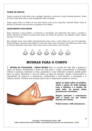 TOQUE DE PONTAS

Toque a ponta de cada dedo com o polegar, fazendo o contorno o mais redondo possível. Antes
de tocar cada dedo abra a mão alongando todos os dedos.

Toque agora todos os dedos de sua mão direita com os da esquerda, batendo dedos como se
fossem as palmas sem encostar as palmas só os dedos.

AQUECIMENTO DOS DEDOS

Esse exercício é para ajudar a aumentar a circulação nos músculos das mãos e punhos e
dedos. Encolha os dedos na palma das mãos em forma de punho e em seguida relaxe. Repita
isso por 5 a 6 vezes.

Em seguida mexa seus dedos aleatoriamente para cima e para baixo por uns 30 segundos.
Então esfregue as pontas dos dedos de uma das mãos com as pontas dos dedos da outra como
se tivesse passando uma loção neles, para cima e para baixo, sem círculos.




                          MUDRAS PARA O CORPO
1 - MUDRA DA VITALIDADE – PRANA MUDRA Este é o mudra da vida. Ele o ajudará a
repor as forças, bombeando a força da vida para o corpo, aumentando a vitalidade,
reduzir o cansaço, melhorar a vista, ajudando a curar infecções oculares, dando poder
para os olhos. Beneficia a cura de todos os tipos de doenças. Ajuda a desenvolver a
capacidade de impor-se e perseverar, melhorando a auto-estima, a percepção e a
clareza mental. Praticar este mudra junto com a respiração acalma os nervos.

                                                                     Apóie as mãos sobre os joelhos.
                                                                     Junte a gema do dedo polegar
                                                                     com o mínimo e o anular, de
                                                                     cada mão. Os demais dedos
                                                                     permanecem estendidos.

                                                                     Respire profunda e calmamente
                                                                     todo o tempo em que estiver
                                                                     fazendo este mudra.

                                                                     Poderá entoar o OM calmamente.




                                                                                                            9
                                  Copyright © Paulo Rodrigues Simões 2003.
        Todos os Direitos Reservados. Proibida a reprodução total ou parcial sem autorização por escrito.
 