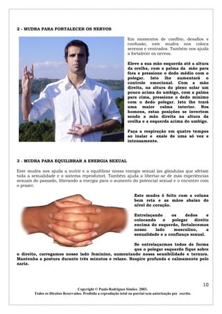 2 - MUDRA PARA FORTALECER OS NERVOS
Em momentos de conflito, desafios e
confusão, este mudra nos coloca
serenos e centrados. Também nos ajuda
a fortalecer os nervos.
Eleve a sua mão esquerda até a altura
da orelha, com a palma da mão para
fora e pressione o dedo médio com o
polegar. Isto lhe aumentará o
controle emocional. Com a mão
direita, na altura do plexo solar um
pouco acima do umbigo, com a palma
para cima, pressione o dedo mínimo
com o dedo polegar. Isto lhe trará
uma maior calma interior. Nos
homens, estas posições se invertem
sendo a mão direita na altura da
orelha e a esquerda acima do umbigo.
Faça a respiração em quatro tempos
ao inalar e exale de uma só vez e
intensamente.

3 - MUDRA PARA EQUILIBRAR A ENERGIA SEXUAL
Este mudra nos ajuda a nutrir e a equilibrar nossa energia sexual (as glândulas que afetam
toda a sexualidade e o sistema reprodutor). Também ajuda a libertar-se de más experiências
sexuais do passado, liberando a energia para o aumento do potencial sexual e o encontro com
o prazer.
Este mudra é feito com a coluna
bem reta e as mãos abaixo do
nível do coração.
Entrelaçando
os
dedos
e
colocando
o
polegar
direito
encima do esquerdo, fortalecemos
nosso
lado
masculino,
a
sexualidade e a confiança sexual.
Se entrelaçarmos todos de forma
que o polegar esquerdo fique sobre
o direito, carregamos nosso lado feminino, aumentando nossa sensibilidade e ternura.
Mantenha a postura durante três minutos e relaxe. Respire profunda e calmamente pelo
nariz.

10
Copyright © Paulo Rodrigues Simões 2003.
Todos os Direitos Reservados. Proibida a reprodução total ou parcial sem autorização por escrito.

 