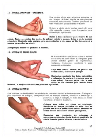 11 - MUDRA APAN VAYU – CARDIACO.
Este mudra ajuda nos primeiros sintomas de
um ataque cardíaco, regula as complicações
cardíacas, solucionando também problemas da
vida cotidiana e planejamento do futuro.
Reforce a ajuda deste mudra mantendo uma
vida tranqüila, com um pouco de esporte e uma
alimentação equilibrada.
Dobre o dedo indicador para dentro de sua
palma. Toque as pontas dos dedos do polegar, médio e anular. Deixe o dedo mínimo
estendido. Mantenha esta postura por quinze minutos e três vezes ao dia. (a postura é a
mesma para ambas as mãos).
A respiração deverá ser profunda e pausada.
12 - MUDRA DO PLEXO SOLAR
O Rudra-Mudra é conhecido como o senhor
do chakra do plexo solar. É adequado para
aliviar estados gerais de esgotamento,
vertigens, transtornos cardíacos e para
recuperar as energias.
Faça este mudra unindo as pontas dos
dedos anular, indicador e polegar.
Mantenha o restante dos dedos estendidos
e relaxados (a postura é a mesma para as
duas mãos). Pratique entre três a sete
vezes ao dia durante pelo menos cinco
minutos. A respiração deverá ser profunda e pausada.
13 - MUDRA MATANGI
Este mudra é conhecido como a divindade da harmonia interna e do domínio real. É adequado
para equilibrar as energias, desaparecer com as tensões internas, beneficiar o estomago, o
pâncreas, o baço, o coração, os rins, relaxa as dores
espalhadas e tensões maxilares.
Coloque suas mãos na altura do estomago.
Mantenha os braços paralelos ao solo. Una as
palmas das mãos e entrelace os dedos, deixando os
dedos médios esticados e unidos pelas gemas.
Concentre sua respiração no estomago
e
mantenha-a profunda e lenta. Procure praticá-lo 3x
ao dia durante quatro minutos, e então relaxe.

14
Copyright © Paulo Rodrigues Simões 2003.
Todos os Direitos Reservados. Proibida a reprodução total ou parcial sem autorização por escrito.

 