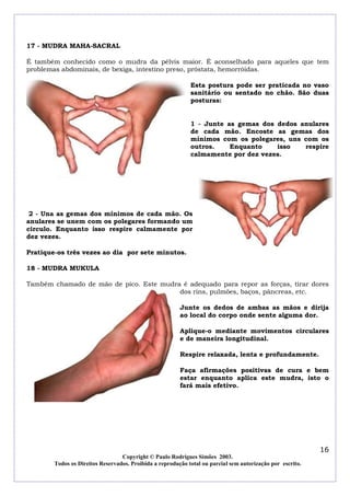 17 - MUDRA MAHA-SACRAL
É também conhecido como o mudra da pélvis maior. É aconselhado para aqueles que tem
problemas abdominais, de bexiga, intestino preso, próstata, hemorróidas.
Esta postura pode ser praticada no vaso
sanitário ou sentado no chão. São duas
posturas:
1 - Junte as gemas dos dedos anulares
de cada mão. Encoste as gemas dos
mínimos com os polegares, uns com os
outros.
Enquanto
isso
respire
calmamente por dez vezes.

2 - Una as gemas dos mínimos de cada mão. Os
anulares se unem com os polegares formando um
circulo. Enquanto isso respire calmamente por
dez vezes.
Pratique-os três vezes ao dia por sete minutos.
18 - MUDRA MUKULA
Também chamado de mão de pico. Este mudra é adequado para repor as forças, tirar dores
dos rins, pulmões, baços, pâncreas, etc.
Junte os dedos de ambas as mãos e dirija
ao local do corpo onde sente alguma dor.
Aplique-o mediante movimentos circulares
e de maneira longitudinal.
Respire relaxada, lenta e profundamente.
Faça afirmações positivas de cura e bem
estar enquanto aplica este mudra, isto o
fará mais efetivo.

16
Copyright © Paulo Rodrigues Simões 2003.
Todos os Direitos Reservados. Proibida a reprodução total ou parcial sem autorização por escrito.

 