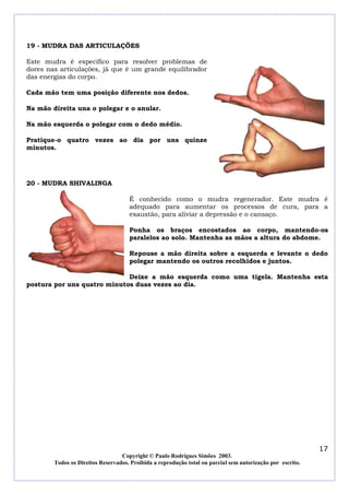 19 - MUDRA DAS ARTICULAÇÕES
Este mudra é específico para resolver problemas de
dores nas articulações, já que é um grande equilibrador
das energias do corpo.
Cada mão tem uma posição diferente nos dedos.
Na mão direita una o polegar e o anular.
Na mão esquerda o polegar com o dedo médio.
Pratique-o quatro vezes ao dia por uns quinze
minutos.

20 - MUDRA SHIVALINGA
É conhecido como o mudra regenerador. Este mudra é
adequado para aumentar os processos de cura, para a
exaustão, para aliviar a depressão e o cansaço.
Ponha os braços encostados ao corpo, mantendo-os
paralelos ao solo. Mantenha as mãos a altura do abdome.
Repouse a mão direita sobre a esquerda e levante o dedo
polegar mantendo os outros recolhidos e juntos.
Deixe a mão esquerda como uma tigela. Mantenha esta
postura por uns quatro minutos duas vezes ao dia.

17
Copyright © Paulo Rodrigues Simões 2003.
Todos os Direitos Reservados. Proibida a reprodução total ou parcial sem autorização por escrito.

 