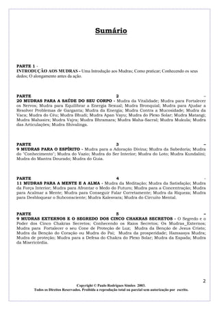 Sumário

PARTE 1 -

INTRODUÇÃO AOS MUDRAS - Uma Introdução aos Mudras; Como praticar; Conhecendo os seus
dedos; O alongamento antes da ação.

PARTE
2
–
20 MUDRAS PARA A SAÚDE DO SEU CORPO - Mudra da Vitalidade; Mudra para Fortalecer
os Nervos; Mudra para Equilibrar a Energia Sexual; Mudra Bronquial; Mudra para Ajudar a
Resolver Problemas de Garganta; Mudra da Energia; Mudra Contra a Mucosidade; Mudra da
Vaca; Mudra do Céu; Mudra Bhudi; Mudra Apan Vayu; Mudra do Plexo Solar; Mudra Matangi;
Mudra Mahasirs; Mudra Vajra; Mudra Bhramara; Mudra Maha-Sacral; Mudra Mukula; Mudra
das Articulações; Mudra Shivalinga.

PARTE
3
–
9 MUDRAS PARA O ESPÍRITO - Mudra para a Adoração Divina; Mudra da Sabedoria; Mudra
do "Conhecimento"; Mudra do Vazio; Mudra do Ser Interior; Mudra do Loto; Mudra Kundalini;
Mudra do Mantra Dourado; Mudra do Guia.

PARTE
4
11 MUDRAS PARA A MENTE E A ALMA - Mudra da Meditação; Mudra da Satisfação; Mudra
da Força Interior; Mudra para Afrontar o Medo do Futuro; Mudra para a Concentração; Mudra
para Acalmar a Mente; Mudra para Conseguir Falar Corretamente; Mudra da Riqueza; Mudra
para Desbloquear o Subconsciente; Mudra Kalesvara; Mudra do Circuito Mental.

PARTE
5
–
9 MUDRAS EXTERNOS E O SEGREDO DOS CINCO CHAKRAS SECRETOS - O Segredo e o
Poder dos Cinco Chakras Secretos; Conhecendo os Raios Secretos; Os Mudras Externos;
Mudra para Fortalecer o seu Cone de Proteção de Luz; Mudra da Benção de Jesus Cristo;
Mudra da Benção do Coração ou Mudra do Pai; Mudra da prosperidade; Hamsasya Mudra;
Mudra de proteção; Mudra para a Defesa do Chakra do Plexo Solar; Mudra da Espada; Mudra
da Misericórdia.

2
Copyright © Paulo Rodrigues Simões 2003.
Todos os Direitos Reservados. Proibida a reprodução total ou parcial sem autorização por escrito.

 