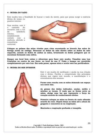 4 - MUDRA DO VAZIO
Este mudra tem a finalidade de buscar o vazio da mente, para que possa surgir a essência
divina do nosso eu
positivo interior.
Para muitos, este é
o
caminho
do
encontro com a luz
da
sabedoria
interior,
estabelecendo
contato
com
a
essência, abrindo a
consciência
universal.
Coloque as palmas das mãos viradas para cima encostando as laterais das mãos da
barriga acima do umbigo. Descanse os dedos da mão direita sobre os dedos da mão
esquerda, unindo os dedos de ambas as mãos, levantando os dedos polegares que se
encostam formando uma esfera.
Busque um local bem calmo e silencioso para fazer este mudra. Visualize uma Luz
Cristalina no centro de sua fonte, no local de sua 3ª Visão e busque ser envolvido
completamente por esta Luz. Em nada pense, apenas sinta e aceite esta luz purificadora.
5 - MUDRA DO SER INTERIOR
Este é um mudra de meditação e ajuda na sua relação
com o divino. Facilita a compreensão dos princípios
divinos que regem este mundo, a manifestação e o
entendimento dos mesmos.
Forme uma concha com as mãos deixando um espaço
oco entre elas.
As gemas dos dedos indicador, anular, médio e
mínimo se tocam. O vazio que se forma entre as
mãos, abriga uma luz que representa a força do
coração através do conhecimento divino.
Primeiro coloque as mãos na frente do rosto olhando
através do cone. Depois desça as mãos até a altura da
garganta e concentre-se na respiração.
Mantenha a respiração profunda e tranqüila.

20
Copyright © Paulo Rodrigues Simões 2003.
Todos os Direitos Reservados. Proibida a reprodução total ou parcial sem autorização por escrito.

 