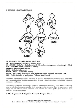 8 - MUDRA DO MANTRA DOURADO

OM AH HUM VAJRA GURU PADME SIDHI HUM
OM - (DHARMAKAYA – EU SOU O QUE EU SOU)
AH - (SAMBHOGA KAYA – Buda Interior, O Cristo, Sabedoria, pensar antes de agir e falar)
HUM - (NIRVANA KAYA – Veículo na forma)
VAJRA - (Consciência do trovão)
GURU - (Sabedoria Interior)
PADME - (Lótus - compaixão - servir)
SIDDHI - (DHARMA – Atingindo o objetivo de purificar o mundo à serviço da Vida)
HUM - (União de todas as qualidades – Vida em uma Forma)
Entoe este mantra enquanto faz esta série de mudras. Vá mudando cada mudra na medida em
que entoa cada silaba sagrada. Comece bem devagar e vá aumentando a velocidade enquanto
aumenta a confiança.
Este Mantra de Padma Sambhava - Fundador do Budismo Tibetano - Evita: Doença, pobreza,
guerra, exércitos inimigos, tumulto civil, fome, profecias terríveis. Sabe-se que quanto mais
tempo ele for entoado, mais beneficio pode causar. Ele tem o poder para dissolver os 5
venenos/ inimigos interiores:
1- Ódio 2- Ignorância 3- Orgulho 4- Luxuria 5- Inveja e Ciúmes

22
Copyright © Paulo Rodrigues Simões 2003.
Todos os Direitos Reservados. Proibida a reprodução total ou parcial sem autorização por escrito.

 
