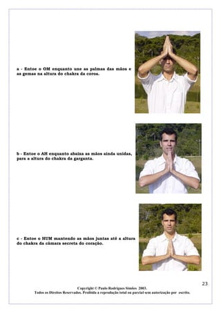 a - Entoe o OM enquanto une as palmas das mãos e
as gemas na altura do chakra da coroa.

b - Entoe o AH enquanto abaixa as mãos ainda unidas,
para a altura do chakra da garganta.

c - Entoe o HUM mantendo as mãos juntas até a altura
do chakra da câmara secreta do coração.

23
Copyright © Paulo Rodrigues Simões 2003.
Todos os Direitos Reservados. Proibida a reprodução total ou parcial sem autorização por escrito.

 