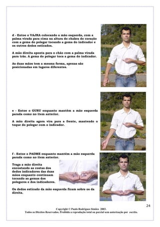 d - Entoe o VAJRA colocando a mão esquerda, com a
palma virada para cima na altura do chakra do coração
com a gema do polegar tocando a gema do indicador e
os outros dedos esticados.
A mão direita aponta para o chão com a palma virada
para trás. A gema do polegar toca a gema do indicador.
As duas mãos tem a mesma forma, apenas são
posicionadas em lugares diferentes.

e - Entoe o GURU enquanto mantém a mão esquerda
parada como no item anterior.
A mão direita agora vira para a frente, mantendo o
toque do polegar com o indicador.

f - Entoe o PADME enquanto mantém a mão esquerda
parada como no item anterior.
Traga a mão direita
encostando as costas dos
dedos indicadores das duas
mãos enquanto continuam
tocando as gemas dos
polegares e dos indicadores.
Os dedos esticado da mão esquerda ficam sobre os da
direita.

24
Copyright © Paulo Rodrigues Simões 2003.
Todos os Direitos Reservados. Proibida a reprodução total ou parcial sem autorização por escrito.

 