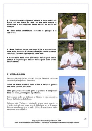 g - Entoe o SIDHI enquanto levanta a mão direita na
altura de seu rosto ao lado de sua face direita e
mantenha a mão esquerda como estava, na altura do
coração.
As duas mãos mantém-se tocando o polegar e o
indicador.

h - Para finalizar, entoe um longo HUM e mantenha as
duas mãos elevadas à altura do coração e com os dedos
indicador tocando o polegar de cada mão.
A mão direita deve estar por cima e virada para frente
(fora) e a esquerda por baixo e virada para cima (como
estava antes).

9 - MUDRA DO GUIA
Este mudra o ajudará a receber energia, bênçãos e direção
espiritual pelas palmas das mãos.
Junte os dedos mínimos lado a lado e deixe as palmas
das mãos abertas para cima.
Olhe pela ponta do nariz para as palmas. A respiração
deve ser lenta, prolongada e profunda.
Este mudra pode ser dedicado a Vishnu e sua consorte a
Deusa da Fortuna, Lakshmie.
Sabendo que Vishnu e Lakshmie atuam para manter a
criação, entendemos o por que de Lakshmie ser a deusa da
fortuna, aquela que tem o poder divino de manifestar todas
as nossas necessidades.

25
Copyright © Paulo Rodrigues Simões 2003.
Todos os Direitos Reservados. Proibida a reprodução total ou parcial sem autorização por escrito.

 