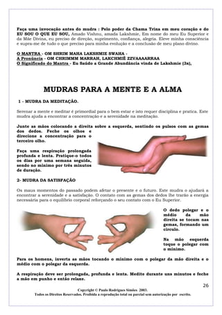Faça uma invocação antes do mudra : Pelo poder da Chama Trina em meu coração e do
EU SOU O QUE EU SOU, Amado Vishnu, amada Lakshmie, Em nome do meu Eu Superior e
da Mãe Divina, eu preciso de direção, suprimento, confiança, alegria. Eleve minha consciência
e supra-me de tudo o que preciso para minha evolução e a conclusão de meu plano divino.
O MANTRA - OM SHRIM MAHA LAKSHMIE SWAHA A Pronúncia - OM CHRIMMM MARRAH, LAKCHMIÊ ZZVAAAARRAA
O Significado do Mantra - Eu Saúdo a Grande Abundância vinda de Lakshmie (3x),

MUDRAS PARA A MENTE E A ALMA
1 - MUDRA DA MEDITAÇÃO.
Serenar a mente e meditar é primordial para o bem estar e isto requer disciplina e pratica. Este
mudra ajuda a encontrar a concentração e a serenidade na meditação.
Junte as mãos colocando a direita sobre a esquerda, sentindo os pulsos com as gemas
dos dedos. Feche os olhos e
direcione a concentração para o
terceiro olho.
Faça uma respiração prolongada
profunda e lenta. Pratique-o todos
os dias por uma semana seguida,
sendo no mínimo por três minutos
de duração.
2- MUDRA DA SATISFAÇÃO
Os maus momentos do passado podem afetar o presente e o futuro. Este mudra o ajudará a
encontrar a serenidade e a satisfação. O contato com as gemas dos dedos lhe trarão a energia
necessária para o equilíbrio corporal reforçando o seu contato com o Eu Superior.
O dedo polegar e o
médio
da
mão
direita se tocam nas
gemas, formando um
circulo.
Na mão esquerda
toque o polegar com
o mínimo.
Para os homens, inverta as mãos tocando o mínimo com o polegar da mão direita e o
médio com o polegar da esquerda.
A respiração deve ser prolongada, profunda e lenta. Medite durante uns minutos e feche
a mão em punho e então relaxe.

26
Copyright © Paulo Rodrigues Simões 2003.
Todos os Direitos Reservados. Proibida a reprodução total ou parcial sem autorização por escrito.

 
