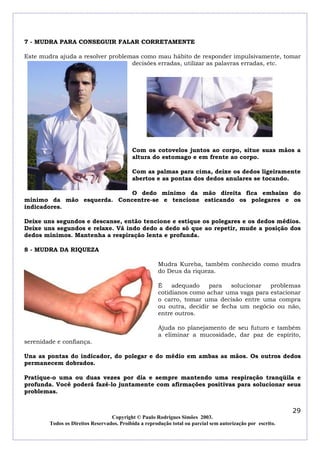 7 - MUDRA PARA CONSEGUIR FALAR CORRETAMENTE
Este mudra ajuda a resolver problemas como mau hábito de responder impulsivamente, tomar
decisões erradas, utilizar as palavras erradas, etc.

Com os cotovelos juntos ao corpo, situe suas mãos a
altura do estomago e em frente ao corpo.
Com as palmas para cima, deixe os dedos ligeiramente
abertos e as pontas dos dedos anulares se tocando.
O dedo mínimo da mão direita fica embaixo do
mínimo da mão esquerda. Concentre-se e tencione esticando os polegares e os
indicadores.
Deixe uns segundos e descanse, então tencione e estique os polegares e os dedos médios.
Deixe uns segundos e relaxe. Vá indo dedo a dedo só que ao repetir, mude a posição dos
dedos mínimos. Mantenha a respiração lenta e profunda.
8 - MUDRA DA RIQUEZA
Mudra Kureba, também conhecido como mudra
do Deus da riqueza.
É
adequado
para
solucionar
problemas
cotidianos como achar uma vaga para estacionar
o carro, tomar uma decisão entre uma compra
ou outra, decidir se fecha um negócio ou não,
entre outros.
Ajuda no planejamento de seu futuro e também
a eliminar a mucosidade, dar paz de espírito,
serenidade e confiança.
Una as pontas do indicador, do polegar e do médio em ambas as mãos. Os outros dedos
permanecem dobrados.
Pratique-o uma ou duas vezes por dia e sempre mantendo uma respiração tranqüila e
profunda. Você poderá fazê-lo juntamente com afirmações positivas para solucionar seus
problemas.

29
Copyright © Paulo Rodrigues Simões 2003.
Todos os Direitos Reservados. Proibida a reprodução total ou parcial sem autorização por escrito.

 