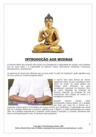 INTRODUÇÃO AOS MUDRAS
O homem difere dos animais não só por sua inteligência e capacidade de criação, mas também
por ter suas mãos e a capacidade de fabricar coisas, demonstrar intenções, comunicar
pensamentos e sentimentos.
As palavras de Jesus que afirmam que os céus estão “à mão” ou “próximo”, pode significar que
os céus estão em “nossas próprias mãos”
A mente tem mais fechos de nervos
ligados às mãos, do que a qualquer outra
parte do corpo. As mãos podem ser
usadas
para
abençoar
ou
para
amaldiçoar, construir ou destruir, ferir
ou curar. Depende da evolução do
homem, depende da evolução de sua
consciência com relação ao cosmo e a
inteligência universal.
Quando
unimos
nossas
mãos
entrelaçando nossos dedos, se o polegar
que ficar por cima for o direito ou o
esquerdo, indica qual é o hemisfério do nosso cérebro que predomina. A psicologia nos conta
que se o polegar direito for o superior, significa que a lógica e a razão predominam em nossa
vida. Se o polegar esquerdo for o superior, então somos a intuição e a emoção. Nenhuma das
duas é necessariamente ruim. O excesso é que prejudica.

3
Copyright © Paulo Rodrigues Simões 2003.
Todos os Direitos Reservados. Proibida a reprodução total ou parcial sem autorização por escrito.

 