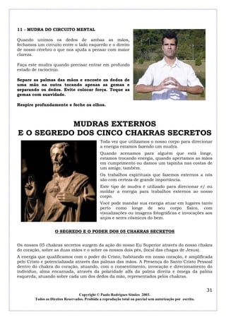 11 - MUDRA DO CIRCUITO MENTAL
Quando unimos os dedos de ambas as mãos,
fechamos um circuito entre o lado esquerdo e o direito
de nosso cérebro o que nos ajuda a pensar com maior
clareza.
Faça este mudra quando precisar entrar em profundo
estado de raciocínio.
Separe as palmas das mãos e encoste os dedos de
uma mão na outra tocando apenas as gemas e
separando os dedos. Evite colocar força. Toque as
gemas com suavidade.
Respire profundamente e feche os olhos.

MUDRAS EXTERNOS
E O SEGREDO DOS CINCO CHAKRAS SECRETOS
Toda vez que utilizamos o nosso corpo para direcionar
a energia estamos fazendo um mudra.
Quando acenamos para alguém que está longe,
estamos trocando energia, quando apertamos as mãos
em cumprimento ou damos um tapinha nas costas de
um amigo, também.
Os trabalhos espirituais que fazemos externos a nós
são com certeza de grande importância.
Este tipo de mudra é utilizado para direcionar e/ ou
moldar a energia para trabalhos externos ao nosso
corpo.
Você pode mandar sua energia atuar em lugares tanto
perto como longe de seu corpo físico, com
visualizações ou imagens fotográficas e invocações aos
anjos e seres cósmicos do bem.
O SEGREDO E O PODER DOS 05 CHAKRAS SECRETOS
Os nossos 05 chakras secretos surgem da ação do nosso Eu Superior através do nosso chakra
do coração, sobre as duas mãos e o sobre os nossos dois pés, (local das chagas de Jesus).
A energia que qualificamos com o poder do Cristo, habitando em nosso coração, é amplificada
pelo Cristo e potencializada através das palmas das mãos. A Presença do Santo Cristo Pessoal
dentro do chakra do coração, atuando, com o consentimento, invocação e direcionamento do
individuo, alma encarnada, através da polaridade alfa da palma direita e ômega da palma
esquerda, atuando sobre cada um dos dedos da mão, representados pelos chakras.

31
Copyright © Paulo Rodrigues Simões 2003.
Todos os Direitos Reservados. Proibida a reprodução total ou parcial sem autorização por escrito.

 