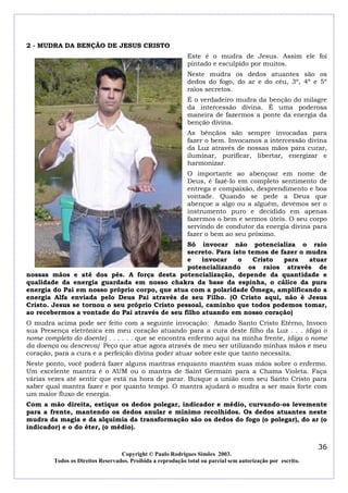 2 - MUDRA DA BENÇÃO DE JESUS CRISTO
Este é o mudra de Jesus. Assim ele foi
pintado e esculpido por muitos.
Neste mudra os dedos atuantes são os
dedos do fogo, do ar e do céu, 3º, 4º e 5º
raios secretos.
É o verdadeiro mudra da benção do milagre
da intercessão divina. É uma poderosa
maneira de fazermos a ponte da energia da
benção divina.
As bênçãos são sempre invocadas para
fazer o bem. Invocamos a intercessão divina
da Luz através de nossas mãos para curar,
iluminar, purificar, libertar, energizar e
harmonizar.
O importante ao abençoar em nome de
Deus, é fazê-lo em completo sentimento de
entrega e compaixão, desprendimento e boa
vontade. Quando se pede a Deus que
abençoe a algo ou a alguém, devemos ser o
instrumento puro e decidido em apenas
fazermos o bem e sermos úteis. O seu corpo
servindo de condutor da energia divina para
fazer o bem ao seu próximo.
Só invocar não potencializa o raio
secreto. Para isto temos de fazer o mudra
e
invocar
o
Cristo
para
atuar
potencializando os raios através de
nossas mãos e até dos pés. A força desta potencialização, depende da quantidade e
qualidade da energia guardada em nosso chakra da base da espinha, o cálice da pura
energia do Pai em nosso próprio corpo, que atua com a polaridade Ômega, amplificando a
energia Alfa enviada pelo Deus Pai através de seu Filho. (O Cristo aqui, não é Jesus
Cristo. Jesus se tornou o seu próprio Cristo pessoal, caminho que todos podemos tomar,
ao recebermos a vontade do Pai através de seu filho atuando em nosso coração)
O mudra acima pode ser feito com a seguinte invocação: Amado Santo Cristo Etérno, Invoco
sua Presença eletrônica em meu coração atuando para a cura deste filho da Luz . . . (diga o
nome completo do doente) . . . . . . que se encontra enfermo aqui na minha frente, (diga o nome
da doença ou descreva) Peço que atue agora através de meu ser utilizando minhas mãos e meu
coração, para a cura e a perfeição divina poder atuar sobre este que tanto necessita.
Neste ponto, você poderá fazer alguns mantras enquanto mantém suas mãos sobre o enfermo.
Um excelente mantra é o AUM ou o mantra de Saint Germain para a Chama Violeta. Faça
várias vezes até sentir que está na hora de parar. Busque a união com seu Santo Cristo para
saber qual mantra fazer e por quanto tempo. O mantra ajudará o mudra a ser mais forte com
um maior fluxo de energia.
Com a mão direita, estique os dedos polegar, indicador e médio, curvando-os levemente
para a frente, mantendo os dedos anular e mínimo recolhidos. Os dedos atuantes neste
mudra da magia e da alquimia da transformação são os dedos do fogo (o polegar), do ar (o
indicador) e o do éter, (o médio).

36
Copyright © Paulo Rodrigues Simões 2003.
Todos os Direitos Reservados. Proibida a reprodução total ou parcial sem autorização por escrito.

 