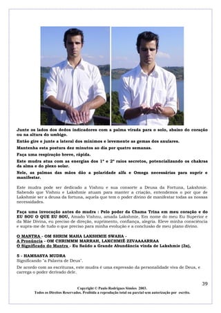 Junte os lados dos dedos indicadores com a palma virada para o solo, abaixo do coração
ou na altura do umbigo.
Então gire e junte a lateral dos mínimos e levemente as gemas dos anulares.
Mantenha esta postura dez minutos ao dia por quatro semanas.
Faça uma respiração breve, rápida.
Este mudra atua com as energias dos 1º e 2º raios secretos, potencializando os chakras
da alma e do plexo solar.
Nele, as palmas das mãos dão a polaridade alfa e Omega necessárias para suprir e
manifestar.
Este mudra pode ser dedicado a Vishnu e sua consorte a Deusa da Fortuna, Lakshmie.
Sabendo que Vishnu e Lakshmie atuam para manter a criação, entendemos o por que de
Lakshmie ser a deusa da fortuna, aquela que tem o poder divino de manifestar todas as nossas
necessidades.
Faça uma invocação antes do mudra : Pelo poder da Chama Trina em meu coração e do
EU SOU O QUE EU SOU, Amado Vishnu, amada Lakshmie, Em nome do meu Eu Superior e
da Mãe Divina, eu preciso de direção, suprimento, confiança, alegria. Eleve minha consciência
e supra-me de tudo o que preciso para minha evolução e a conclusão de meu plano divino.
O MANTRA - OM SHRIM MAHA LAKSHMIE SWAHA A Pronúncia - OM CHRIMMM MARRAH, LAKCHMIÊ ZZVAAAARRAA
O Significado do Mantra - Eu Saúdo a Grande Abundância vinda de Lakshmie (3x),
5 - HAMSASYA MUDRA
Significando "a Palavra de Deus".
De acordo com as escrituras, este mudra é uma expressão da personalidade viva de Deus, e
carrega o poder derivado dele.

39
Copyright © Paulo Rodrigues Simões 2003.
Todos os Direitos Reservados. Proibida a reprodução total ou parcial sem autorização por escrito.

 