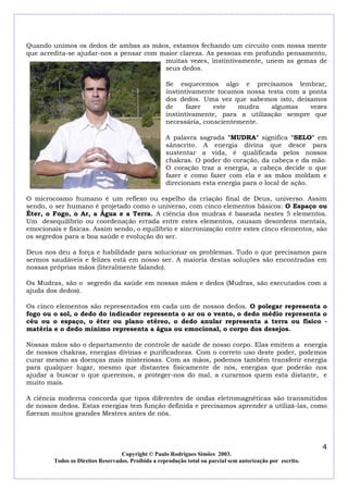 Quando unimos os dedos de ambas as mãos, estamos fechando um circuito com nossa mente
que acredita-se ajudar-nos a pensar com maior clareza. As pessoas em profundo pensamento,
muitas vezes, instintivamente, unem as gemas de
seus dedos.
Se esquecemos algo e precisamos lembrar,
instintivamente tocamos nossa testa com a ponta
dos dedos. Uma vez que sabemos isto, deixamos
de
fazer
este
mudra
algumas
vezes
instintivamente, para a utilização sempre que
necessária, conscientemente.
A palavra sagrada "MUDRA" significa "SELO" em
sânscrito. A energia divina que desce para
sustentar a vida, é qualificada pelos nossos
chakras. O poder do coração, da cabeça e da mão.
O coração traz a energia, a cabeça decide o que
fazer e como fazer com ela e as mãos moldam e
direcionam esta energia para o local de ação.
O microcosmo humano é um reflexo ou espelho da criação final de Deus, universo. Assim
sendo, o ser humano é projetado como o universo, com cinco elementos básicos: O Espaço ou
Éter, o Fogo, o Ar, a Água e a Terra. A ciência dos mudras é baseada nestes 5 elementos.
Um desequilíbrio ou coordenação errada entre estes elementos, causam desordens mentais,
emocionais e físicas. Assim sendo, o equilíbrio e sincronização entre estes cinco elementos, são
os segredos para a boa saúde e evolução do ser.
Deus nos deu a força e habilidade para solucionar os problemas. Tudo o que precisamos para
sermos saudáveis e felizes está em nosso ser. A maioria destas soluções são encontradas em
nossas próprias mãos (literalmente falando).
Os Mudras, são o segredo da saúde em nossas mãos e dedos (Mudras, são executados com a
ajuda dos dedos).
Os cinco elementos são representados em cada um de nossos dedos. O polegar representa o
fogo ou o sol, o dedo do indicador representa o ar ou o vento, o dedo médio representa o
céu ou o espaço, o éter ou plano etéreo, o dedo anular representa a terra ou físico matéria e o dedo mínimo representa a água ou emocional, o corpo dos desejos.
Nossas mãos são o departamento de controle de saúde de nosso corpo. Elas emitem a energia
de nossos chakras, energias divinas e purificadoras. Com o correto uso deste poder, podemos
curar mesmo as doenças mais misteriosas. Com as mãos, podemos também transferir energia
para qualquer lugar, mesmo que distantes fisicamente de nós, energias que poderão nos
ajudar a buscar o que queremos, a proteger-nos do mal, a curarmos quem esta distante, e
muito mais.
A ciência moderna concorda que tipos diferentes de ondas eletromagnéticas são transmitidos
de nossos dedos. Estas energias tem função definida e precisamos aprender a utilizá-las, como
fizeram muitos grandes Mestres antes de nós.

4
Copyright © Paulo Rodrigues Simões 2003.
Todos os Direitos Reservados. Proibida a reprodução total ou parcial sem autorização por escrito.

 