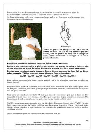 Este mudra deve ser feito com afirmações e visualizações positivas e construtivas de
transformações externas ao corpo. O Poder de ordem e progresso do Pai.
As duas palavras de poder que ensinamos abaixo podem ser de grande auxilio para os que
buscam atingir o plano divino.

Junte as gemas do polegar e do indicador em
ambas as mãos. O 1º e 5º raio secretos (os dois
dedos), com as palmas da mão alfa e Omega em
ação, uma recebendo a energia e a outra
potencializando.
Recolha-os ao máximo deixando os outros dedos soltos e esticados.
Ponha a mão esquerda sobre o chakra do coração, no centro do peito e deixe a mão
direita levantada na altura do ombro direito com a palma para fora, virada para frente.
Respire larga e profundamente enquanto faz um Mantra em nome de Deus Pai, ou diga a
palavra sagrada "VAJRA" repetidas vezes, diga com força e dinamismo:
VAJRA ! VAJRA ! VAJRA ! VAJRA ! VAJRA ! VAJRA ! VAJRA !
Esta palavra acompanhada deste mudra poderá tirá-lo de situações negativas geradas por
forças do mal.
Enquanto faz o mudra e o mantra, visualize raios azuis saindo de sua mão direita para todos
as direções. Direcione para onde quer que haja desordem, maldade, criminalidade e forças do
mal em geral atuando.
Você verá um resultado imediato. O mal que saia de sua frente, por que a força de Luz
emanada de suas mãos será enorme. Uma Luz que varrerá as forças negativas e atuantes. Um
bom mudra de defesa para horas em que o mal chegar muito perto de você.
VAJRA é uma palavra em sânscrito que significa Raio, Diamante, Indestrutível. VAJRA é muito
forte e carrega o poder do Trovão. A Palavra de Deus para destruir o ódio e criações de ódio,
ciúme, inveja, orgulho e egocentrismo, os venenos da ignorância, avareza, cobiça, medos,
dúvidas e luxúria.
Outro mantra que pode ser entoado com este mudra é SIDDHI.

40
Copyright © Paulo Rodrigues Simões 2003.
Todos os Direitos Reservados. Proibida a reprodução total ou parcial sem autorização por escrito.

 