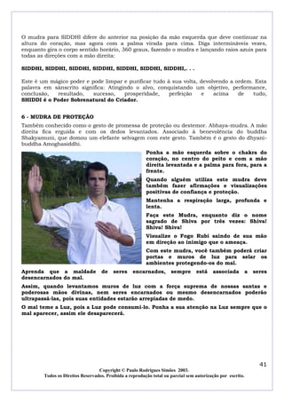 O mudra para SIDDHI difere do anterior na posição da mão esquerda que deve continuar na
altura do coração, mas agora com a palma virada para cima. Diga intermináveis vezes,
enquanto gira o corpo sentido horário, 360 graus, fazendo o mudra e lançando raios azuis para
todas as direções com a mão direita:
SIDDHI, SIDDHI, SIDDHI, SIDDHI, SIDDHI, SIDDHI, SIDDHI,. . .
Este é um mágico poder e pode limpar e purificar tudo à sua volta, devolvendo a ordem. Esta
palavra em sânscrito significa: Atingindo o alvo, conquistando um objetivo, performance,
conclusão,
resultado,
sucesso,
prosperidade,
perfeição
e
acima
de
tudo,
SHIDDI é o Poder Sobrenatural do Criador.
6 - MUDRA DE PROTEÇÃO
Também conhecido como o gesto de promessa de proteção ou destemor. Abhaya-mudra. A mão
direita fica erguida e com os dedos levantados. Associado à benevolência do buddha
Shakyamuni, que domou um elefante selvagem com este gesto. Também é o gesto do dhyanibuddha Amoghasiddhi.
Ponha a mão esquerda sobre o chakra do
coração, no centro do peito e com a mão
direita levantada e a palma para fora, para a
frente.
Quando alguém utiliza este mudra deve
também fazer afirmações e visualizações
positivas de confiança e proteção.
Mantenha a respiração larga, profunda e
lenta.
Faça este Mudra, enquanto diz o nome
sagrado de Shiva por três vezes: Shiva!
Shiva! Shiva!
Visualize o Fogo Rubi saindo de sua mão
em direção ao inimigo que o ameaça.
Com este mudra, você também poderá criar
portas e muros de luz para selar os
ambientes protegendo-os do mal.
Aprenda que a maldade
desencarnados do mal.

de

seres

encarnados,

sempre

está

associada

a

seres

Assim, quando levantamos muros de luz com a força suprema de nossas santas e
poderosas mãos divinas, nem seres encarnados ou mesmo desencarnados poderão
ultrapassá-las, pois suas entidades estarão arrepiadas de medo.
O mal teme a Luz, pois a Luz pode consumi-lo. Ponha a sua atenção na Luz sempre que o
mal aparecer, assim ele desaparecerá.

41
Copyright © Paulo Rodrigues Simões 2003.
Todos os Direitos Reservados. Proibida a reprodução total ou parcial sem autorização por escrito.

 