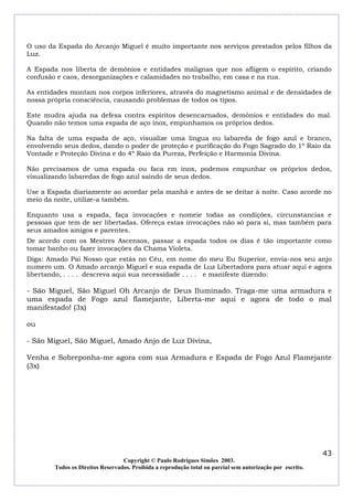 O uso da Espada do Arcanjo Miguel é muito importante nos serviços prestados pelos filhos da
Luz.
A Espada nos liberta de demônios e entidades malignas que nos afligem o espírito, criando
confusão e caos, desorganizações e calamidades no trabalho, em casa e na rua.
As entidades montam nos corpos inferiores, através do magnetismo animal e de densidades de
nossa própria consciência, causando problemas de todos os tipos.
Este mudra ajuda na defesa contra espíritos desencarnados, demônios e entidades do mal.
Quando não temos uma espada de aço inox, empunhamos os próprios dedos.
Na falta de uma espada de aço, visualize uma língua ou labareda de fogo azul e branco,
envolvendo seus dedos, dando o poder de proteção e purificação do Fogo Sagrado do 1º Raio da
Vontade e Proteção Divina e do 4º Raio da Pureza, Perfeição e Harmonia Divina.
Não precisamos de uma espada ou faca em inox, podemos empunhar os próprios dedos,
visualizando labaredas de fogo azul saindo de seus dedos.
Use a Espada diariamente ao acordar pela manhã e antes de se deitar à noite. Caso acorde no
meio da noite, utilize-a também.
Enquanto usa a espada, faça invocações e nomeie todas as condições, circunstancias e
pessoas que tem de ser libertadas. Ofereça estas invocações não só para si, mas também para
seus amados amigos e parentes.
De acordo com os Mestres Ascensos, passar a espada todos os dias é tão importante como
tomar banho ou fazer invocações da Chama Violeta.
Diga: Amado Pai Nosso que estás no Céu, em nome do meu Eu Superior, envia-nos seu anjo
numero um. O Amado arcanjo Miguel e sua espada de Luz Libertadora para atuar aqui e agora
libertando, . . . . descreva aqui sua necessidade . . . . e manifeste dizendo:

- São Miguel, São Miguel Oh Arcanjo de Deus Iluminado. Traga-me uma armadura e
uma espada de Fogo azul flamejante, Liberta-me aqui e agora de todo o mal
manifestado! (3x)
ou
- São Miguel, São Miguel, Amado Anjo de Luz Divina,
Venha e Sobreponha-me agora com sua Armadura e Espada de Fogo Azul Flamejante
(3x)

43
Copyright © Paulo Rodrigues Simões 2003.
Todos os Direitos Reservados. Proibida a reprodução total ou parcial sem autorização por escrito.

 