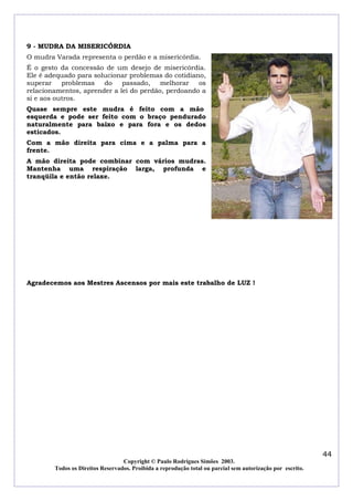 9 - MUDRA DA MISERICÓRDIA
O mudra Varada representa o perdão e a misericórdia.
É o gesto da concessão de um desejo de misericórdia.
Ele é adequado para solucionar problemas do cotidiano,
superar
problemas
do
passado,
melhorar
os
relacionamentos, aprender a lei do perdão, perdoando a
si e aos outros.
Quase sempre este mudra é feito com a mão
esquerda e pode ser feito com o braço pendurado
naturalmente para baixo e para fora e os dedos
esticados.
Com a mão direita para cima e a palma para a
frente.
A mão direita pode combinar com vários mudras.
Mantenha uma respiração larga, profunda e
tranqüila e então relaxe.

Agradecemos aos Mestres Ascensos por mais este trabalho de LUZ !

44
Copyright © Paulo Rodrigues Simões 2003.
Todos os Direitos Reservados. Proibida a reprodução total ou parcial sem autorização por escrito.

 
