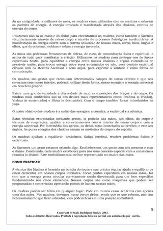 Já na antiguidade, a milhares de anos, os mudras eram utilizados com os mantras e selavam
os padrões de energia. A energia invocada é manifestada através dos chakras, centros de
energia do corpo.
Utilizamos não só as mãos e os dedos para executarmos os mudras, como também o fazemos
voluntariamente através de nosso corpo e através de processos fisiológicas involuntários. A
manifestação da energia ocorre com a correta utilização de nossas mãos, corpo, boca, língua e
olhos, que direcionam, moldam e selam a energia invocada.
As mãos são poderosas ferramentas de defesa, de cura, de comunicação física e espiritual e
acima de tudo para manifestar a criação. Utilizamos os mudras para proteger-nos de forças
espirituais hostis, para equilibrar a energia entre nossos chakras e órgãos curando-os de
possíveis males, para trocar energia entre seres encarnados ou não, para contato espiritual
elevado com os Mestres Ascensos e seus anjos, para exprimir a vontade e como forma de
comunicação.
Os mudras são gestos que estimulam determinados campos do nosso cérebro e que nos
conectam com nosso interior, podendo utilizar desta forma, nossa energia e a energia universal
em beneficio próprio.
Existe uma grande variedade e diversidade de mudras e posições dos braços e do corpo. Os
mudras mais conhecidos são os dos deuses mais representativos como: Brahma (o criador),
Vishnu (o sustentador) e Shiva (o destruidor). Com o tempo também foram introduzidos ao
yoga.
O maior objetivo dos mudras é a união das energias: a cósmica, a espiritual e a atômica.
Estas técnicas expressadas mediante gestos, (a posição das mãos, dos olhos, do corpo e
técnicas de respiração), ajudam a conectarmo-nos com o interior de nosso corpo e com a
energia universal. Por intermédio dos nervos, os dedos estão conectados ao cérebro, e este aos
órgãos. As puras energias dos chakras sanam as moléstias do corpo e do espírito.
Os mudras ajudam a equilibrar desânimos, fadiga cerebral, resolver problemas físicos e
espirituais.
Ao fazermos um gesto estamos selando algo. Estabelecemos um pacto com nós mesmos e com
o divino. Concluindo, cada mudra estabelece para nós uma conexão especial com a consciência
cósmica (o divino). Este simbolismo esta melhor representado no mudra das mãos.
COMO PRATICAR
A técnica dos Mudras é baseada na terapia do toque e sua prática regular ajuda a equilibrar os
cinco elementos em nossos corpos inferiores. Tocar pontos específicos em nossas mãos, faz
com que a energia possa circular corretamente sendo direcionada para um bem especifico
fundamentado nos cinco elementos. Nossos corpos são como máquinas que podem ser
programadas e concertadas apertando pontos de luz em nossas mãos.
Os mudras podem ser feitos em qualquer lugar. Pode em muitos casos ser feitos com apenas
uma das mãos. Nos mudras, devemos tocar certos dedos, sendo que os que sobram, não tem
necessariamente que ficar esticados, eles podem ficar em uma posição confortável.

5
Copyright © Paulo Rodrigues Simões 2003.
Todos os Direitos Reservados. Proibida a reprodução total ou parcial sem autorização por escrito.

 