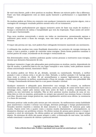 Se você esta doente, pode e deve praticar os mudras. Mesmo um minuto pode e faz a diferença.
Fazer um bom alongamento com as mãos ajuda bastante a performance e a capacidade de
tempo.
Os mudras podem ser feitos em conjunto com qualquer tratamento sem prejuízo algum, com a
vantagem de conseguir resultado positivo mesmo sem a fé no tratamento.
Sempre respire profundamente por alguns instantes antes de fazer sua seção de mudras e
busque o sentimento de calma e tranqüilidade que vem da respiração. Fique assim até sentirse em paz e harmonizado.
Faça seus mudras concentrado e atento em todos os movimentos, pressionando apenas o
suficiente para sentir o fluxo da energia, mas não tanto que as pontas dos dedos fiquem
brancas.
O toque não precisa ser rijo, você poderá ficar esfregando levemente mantendo um movimento.
A utilização dos mudras tem como finalidade desenvolver as correntes de energia internas do
corpo, e com a pratica, o poder de controlar estas energias. Desta forma podemos canalizar à
outras partes do corpo, inundando-as de energia e restaurando-as.
Em determinados níveis, também podemos ajudar outras pessoas a reativarem suas energias,
mesmo que distantes fisicamente de nós.
Qualquer momento e lugar são adequados para praticarmos os mudras, porém, dependendo do
tipo de mudra, é preferível fazê-lo em um lugar tranqüilo e sem ruídos, onde podemos manter
nossa concentração mental, emocional e física.
Os mudras podem ser feitos de pé, deitado, sentado ou caminhando. Sentado, a melhor
posição é com a coluna ereta e os pés no chão. Deitado, a melhor posição é de barriga para
cima (com a coluna no chão). De pé aconselhamos a separar ligeiramente as pernas,
flexionando levemente os joelhos, aumentando o fluxo de energia, criando uma polaridade Alfa
- Omega. Caminhando devemos fazê-lo a um passo ritmado e normal.
Qualquer momento é adequado para desenvolver sua energia. No entanto, os melhores
momentos são antes de levantarmos ou deitarmos, antes ou depois de comer (evite fazer com o
estomago cheio, espere pelo menos uma hora antes de fazer o mudra), caminhando, em
publico ou nos intervalos no trabalho. Não se deve praticar muitos mudras de uma só vez.
Eleja dois ou três no maximo, praticando-os sempre que possível nas mesmas horas e durante
uns dias. Quanto mais tempo praticá-los, mais rapidamente sentirá seus efeitos. (a constancia
é a chave do sucesso).
Devemos praticar cada mudra pelo menos por três minutos. Ao melhorarmos nossa habilidade
para mantermos o mudra e invocar sua energia, devemos prolongar o tempo paulatinamente.
Grandes mestres mantém o mínimo de doze minutos e no máximo 45 minutos para cada
mudra. Fazem entre três a quatro vezes o mesmo mudra diariamente, e principalmente, se
desejarem eliminar um problema crônico. Os efeitos variam de pessoa para pessoa e o tempo é
somente a nível de orientação. Os efeitos podem ser percebidos rapidamente ou algum tempo
depois. Os sintomas de efeito são quase sempre o calor, a eliminação do mal estar, um melhor
estado emocional e aumento de clareza e potencial mental.

6
Copyright © Paulo Rodrigues Simões 2003.
Todos os Direitos Reservados. Proibida a reprodução total ou parcial sem autorização por escrito.

 