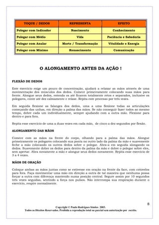 TOQUE / DEDOS

REPRESENTA

EFEITO

Nascimento

Conhecimento

Polegar com Médio

Vida

Paciência e Sabedoria

Polegar com Anular

Morte / Transformação

Vitalidade e Energia

Polegar com Mínimo

Renascimento

Comunicação

Polegar com Indicador

O ALONGAMENTO ANTES DA AÇÃO !
FLEXÃO DE DEDOS
Este exercício exige um pouco de concentração, ajudará a relaxar as mãos através de uma
movimentação dos músculos dos dedos. Comece primeiramente colocando suas mãos para
frente. Alongue seus dedos, estenda os até ficarem totalmente retos e separados, inclusive os
polegares, conte até dez calmamente e relaxe. Repita este processo por três vezes.
Em seguida flexione as falanges dos dedos, uma a uma flexione todas as articulações
começando das unhas, em direção a palma das mãos. Se não conseguir fazer todos ao mesmo
tempo, dobre cada um individualmente, sempre ajudando com a outra mão. Flexione para
dentro e para fora.
Repita esse exercício de uma a duas vezes em cada mão, de cinco a dez segundos por flexão.
ALONGAMENTO DAS MÃOS
Comece com as mãos na frente do corpo, olhando para a palma das mãos. Alongue
primeiramente os polegares colocando sua ponta no outro lado da palma da mão e suavemente
feche a mão colocando os outros dedos sobre o polegar. Abra-a em seguida alongando os
dedos. Suavemente dobre os dedos para dentro da palma da mão e dobre o polegar sobre eles,
sem apertar. Abra novamente a mão e alongue seus dedos novamente. Repita esse exercício de
3 a 4 vezes.
MÃOS DE ORAÇÃO
Coloque ambas as mãos juntas como se estivesse em oração na frente da face, com cotovelos
para fora. Faça movimentar uma mão em direção a outra de tal maneira que nenhuma possa
forçar a outra com diferença mantendo numa posição central. Segure assim por 10 segundos
três vezes seguidas, sentindo a força nos pulsos. Não interrompa sua respiração durante o
exercício, respire normalmente.

8
Copyright © Paulo Rodrigues Simões 2003.
Todos os Direitos Reservados. Proibida a reprodução total ou parcial sem autorização por escrito.

 