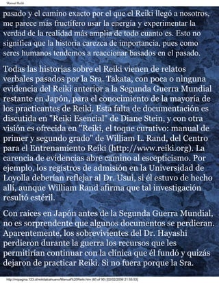 Manual Reiki 
pasado y el camino exacto por el que el Reiki llegó a nosotros, 
me parece más fructífero usar la energía y experimentar la 
verdad de la realidad más amplia de todo cuanto es. Esto no 
significa que la historia carezca de importancia, pues como 
seres humanos tendemos a reaccionar basados en el pasado. 
Todas las historias sobre el Reiki vienen de relatos 
verbales pasados por la Sra. Takata, con poca o ninguna 
evidencia del Reiki anterior a la Segunda Guerra Mundial 
restante en Japón, para el conocimiento de la mayoría de 
los practicantes de Reiki. Esta falta de documentación es 
discutida en "Reiki Esencial" de Diane Stein, y con otra 
visión es ofrecida en "Reiki, el toque curativo: manual de 
primer y segundo grado" de William L. Rand, del Centro 
para el Entrenamiento Reiki (http://www.reiki.org). La 
carencia de evidencias abre camino al escepticismo. Por 
ejemplo, los registros de admisión en la Universidad de 
Loyolla deberían reflejar al Dr. Usui, si él estuvo de hecho 
allí, aunque William Rand afirma que tal investigación 
resultó estéril. 
Con raíces en Japón antes de la Segunda Guerra Mundial, 
no es sorprendente que algunos documentos se perdieran. 
Aparentemente, los sobrevivientes del Dr. Hayashi 
perdieron durante la guerra los recursos que les 
permitirían continuar con la clínica que él fundó y quizás 
dejaron de practicar Reiki. Si no fuera porque la Sra. 
http://mipagina.123.cl/reikitalcahuano/Manual%20Reiki.htm (60 of 90) [02/02/2006 21:55:53] 
 