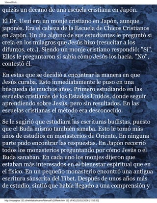 Manual Reiki 
quizás un decano de una escuela cristiana en Japón. 
El Dr. Usui era un monje cristiano en Japón, aunque 
japonés. Era el cabeza de la Escuela de Chicos Cristianos 
en Japón. Un día alguno de sus estudiantes le preguntó si 
creía en los milagros que Jesús hizo (resucitar a los 
difuntos, etc.). Siendo un monje cristiano respondió: "Sí". 
Ellos le preguntaron si sabía cómo Jesús los hacía. "No", 
contestó él. 
En estas que se decidió a encontrar la manera en que 
Jesús curaba. Esto inmediatamente le puso en una 
búsqueda de muchos años. Primero estudiando en las 
escuelas cristianas de los Estados Unidos, donde seguir 
aprendiendo sobre Jesús, pero sin resultados. En las 
escuelas cristianas el método era desconocido. 
Se le sugirió que estudiara las escrituras budistas, puesto 
que el Buda mismo también sanaba. Esto le tomó más 
años de estudios en monasterios de Oriente. En ninguna 
parte pudo encontrar las respuestas. En Japón recorrió 
todos los monasterios preguntando por cómo Jesús o el 
Buda sanaban. En cada uno los monjes dijeron que 
estaban más interesados en el bienestar espiritual que en 
el físico. En un pequeño monasterio encontró una antigua 
escritura sánscrita del Tíbet. Después de unos años más 
de estudio, sintió que había llegado a una comprensión y 
http://mipagina.123.cl/reikitalcahuano/Manual%20Reiki.htm (62 of 90) [02/02/2006 21:55:53] 
 