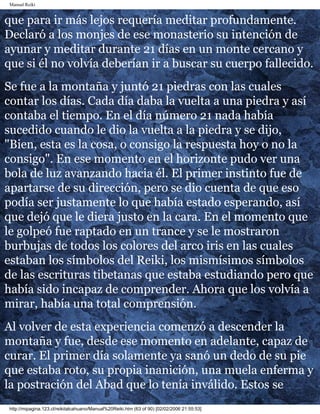 Manual Reiki 
que para ir más lejos requería meditar profundamente. 
Declaró a los monjes de ese monasterio su intención de 
ayunar y meditar durante 21 días en un monte cercano y 
que si él no volvía deberían ir a buscar su cuerpo fallecido. 
Se fue a la montaña y juntó 21 piedras con las cuales 
contar los días. Cada día daba la vuelta a una piedra y así 
contaba el tiempo. En el día número 21 nada había 
sucedido cuando le dio la vuelta a la piedra y se dijo, 
"Bien, esta es la cosa, o consigo la respuesta hoy o no la 
consigo". En ese momento en el horizonte pudo ver una 
bola de luz avanzando hacia él. El primer instinto fue de 
apartarse de su dirección, pero se dio cuenta de que eso 
podía ser justamente lo que había estado esperando, así 
que dejó que le diera justo en la cara. En el momento que 
le golpeó fue raptado en un trance y se le mostraron 
burbujas de todos los colores del arco iris en las cuales 
estaban los símbolos del Reiki, los mismísimos símbolos 
de las escrituras tibetanas que estaba estudiando pero que 
había sido incapaz de comprender. Ahora que los volvía a 
mirar, había una total comprensión. 
Al volver de esta experiencia comenzó a descender la 
montaña y fue, desde ese momento en adelante, capaz de 
curar. El primer día solamente ya sanó un dedo de su pie 
que estaba roto, su propia inanición, una muela enferma y 
la postración del Abad que lo tenía inválido. Estos se 
http://mipagina.123.cl/reikitalcahuano/Manual%20Reiki.htm (63 of 90) [02/02/2006 21:55:53] 
 