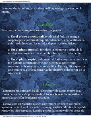 http://mipagina.123.cl/reikitalcahuano/Mudras.htm 
Es un mudra fabuloso para todo aquello que tenga que ver con la 
mente. 
Propiedades 
Este mudra tiene propiedades en los tres planos. 
1. En el plano emocional: ayuda en el flujo de energía 
corporal para que circule equilibradamente, siendo útil así en 
enfermedades como los estados depresivos o eufóricos. 
2. En el plano mental: fortalece la memoria y estimula la 
inteligencia. Ayuda a que el cerebro trabaje correctamente. 
3. En el plano espiritual: según el hatha yoga, este mudra es 
tan potente espiritualmente que permite al practicante 
constante unir su alma al alma de Dios. Esto significa que con 
este mudra se puede alcanzar la iluminación o despertar de la 
conciencia. 
Ejecución 
La manera más provechosa de sacarle partido a este mudra es a 
través de la conocida posición del loto, o si te resulta imposible, al 
menos la posición de piernas cruzadas. 
La clave está en recordar que en este mudra los dedos estirados 
apuntan hacia el suelo en señal de energía activa. Mantén la espalda 
recta y los ojos cerrados. Respira profundamente y di tres veces de 
http://mipagina.123.cl/reikitalcahuano/Mudras.htm (11 of 31)23-06-2005 18:20:46 
 