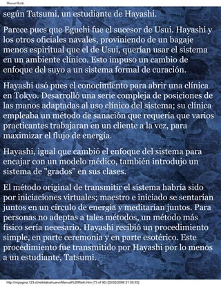 Manual Reiki 
según Tatsumi, un estudiante de Hayashi. 
Parece pues que Eguchi fue el sucesor de Usui. Hayashi y 
los otros oficiales navales, proviniendo de un bagaje 
menos espiritual que el de Usui, querían usar el sistema 
en un ambiente clínico. Esto impuso un cambio de 
enfoque del suyo a un sistema formal de curación. 
Hayashi usó pues el conocimiento para abrir una clínica 
en Tokyo. Desarrolló una serie compleja de posiciones de 
las manos adaptadas al uso clínico del sistema; su clínica 
empleaba un método de sanación que requería que varios 
practicantes trabajaran en un cliente a la vez, para 
maximizar el flujo de energía. 
Hayashi, igual que cambió el enfoque del sistema para 
encajar con un modelo médico, también introdujo un 
sistema de "grados" en sus clases. 
El método original de transmitir el sistema habría sido 
por iniciaciones virtuales; maestro e iniciado se sentarían 
juntos en un círculo de energía y meditarían juntos. Para 
personas no adeptas a tales métodos, un método más 
físico sería necesario. Hayashi recibió un procedimiento 
simple, en parte ceremonia y en parte esotérico. Este 
procedimiento fue transmitido por Hayashi por lo menos 
a un estudiante, Tatsumi. 
http://mipagina.123.cl/reikitalcahuano/Manual%20Reiki.htm (73 of 90) [02/02/2006 21:55:53] 
 