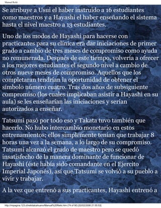 Manual Reiki 
Se atribuye a Usui el haber instruido a 16 estudiantes 
como maestros y a Hayashi el haber enseñando el sistema 
hasta el nivel maestro a 13 estudiantes. 
Uno de los modos de Hayashi para hacerse con 
practicantes para su clínica era dar iniciaciones de primer 
grado a cambio de tres meses de compromiso como ayuda 
no remunerada. Después de este tiempo, volvería a ofrecer 
a los mejores estudiantes el segundo nivel a cambio de 
otros nueve meses de compromiso. Aquellos que los 
completaran tendrían la oportunidad de obtener el 
símbolo número cuatro. Tras dos años de subsiguiente 
compromiso (los cuales implicaban asistir a Hayashi en su 
aula) se les enseñarían las iniciaciones y serían 
autorizados a enseñar. 
Tatsumi pasó por todo eso y Takata tuvo también que 
hacerlo. No hubo intercambio monetario en estos 
entrenamientos; ellos simplemente tenían que trabajar 8 
horas una vez a la semana, a lo largo de su compromiso. 
Tatsumi alcanzó el grado de maestro pero se quedó 
insatisfecho de la manera dominante de funcionar de 
Hayashi (éste había sido comandante en el Ejercito 
Imperial Japonés), así que Tatsumi se volvió a su pueblo a 
vivir y trabajar. 
A la vez que entrenó a sus practicantes, Hayashi entrenó a 
http://mipagina.123.cl/reikitalcahuano/Manual%20Reiki.htm (74 of 90) [02/02/2006 21:55:53] 
 