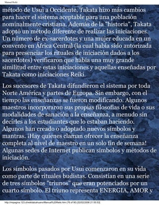 Manual Reiki 
método de Usui a Occidente, Takata hizo más cambios 
para hacer el sistema aceptable para una población 
nominalmente cristiana. Además de la "historia", Takata 
adoptó un método diferente de realizar las iniciaciones. 
Un número de ex-sacerdotes y una mujer educada en un 
convento en África Central (la cual había sido autorizada 
para presenciar los rituales de iniciación dados a los 
sacerdotes) verificaron que había una muy grande 
similitud entre estas iniciaciones y aquellas enseñadas por 
Takata como iniciaciones Reiki. 
Los sucesores de Takata difundieron el sistema por toda 
Norte América y partes de Europa. Sin embargo, con el 
tiempo las enseñanzas se fueron modificando. Algunos 
maestros incorporaron sus propias filosofías de vida o sus 
modalidades de sanación a la enseñanza, a menudo sin 
decirles a los estudiantes que lo estaban haciendo. 
Algunos han creado o adoptado nuevos símbolos y 
mantras. ¡Hay quienes claman ofrecer la enseñanza 
completa al nivel de maestro en un solo fin de semana! 
Algunas sedes de Internet publican símbolos y métodos de 
iniciación. 
Los símbolos pasados por Usui comenzaron en su vida 
como parte de rituales budistas. Consistían en una serie 
de tres símbolos "triunos" que eran potenciados por un 
cuarto símbolo. El triuno representa ENERGIA, AMOR y 
http://mipagina.123.cl/reikitalcahuano/Manual%20Reiki.htm (76 of 90) [02/02/2006 21:55:53] 
 