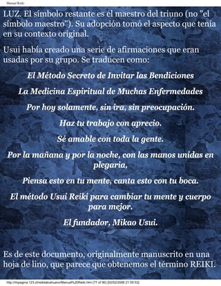 Manual Reiki 
LUZ. El símbolo restante es el maestro del triuno (no "el 
símbolo maestro"). Su adopción tomó el aspecto que tenía 
en su contexto original. 
Usui había creado una serie de afirmaciones que eran 
usadas por su grupo. Se traducen como: 
El Método Secreto de Invitar las Bendiciones 
La Medicina Espiritual de Muchas Enfermedades 
Por hoy solamente, sin ira, sin preocupación. 
Haz tu trabajo con aprecio. 
Sé amable con toda la gente. 
Por la mañana y por la noche, con las manos unidas en 
plegaria, 
Piensa esto en tu mente, canta esto con tu boca. 
El método Usui Reiki para cambiar tu mente y cuerpo 
para mejor. 
El fundador, Mikao Usui. 
Es de este documento, originalmente manuscrito en una 
hoja de lino, que parece que obtenemos el término REIKI. 
http://mipagina.123.cl/reikitalcahuano/Manual%20Reiki.htm (77 of 90) [02/02/2006 21:55:53] 
 